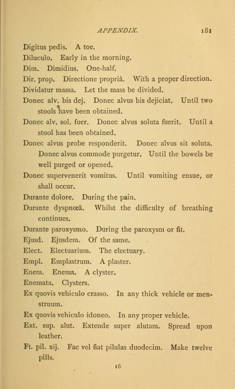 Digitus pedis. A toe. Diluculo. Early in the morning. Dim. Dimidius. One-half. Dir. prop. Directione propria. With a proper direction. Dividatur massa. Let the mass be divided. Donee alv. bis dej. Donee alvus bis dejiciat. Until two stools nave been obtained. Donee alv. sol. fuer. Donee alvus soluta fuerit. Until a stool has been obtained. Donee alvus probe responderit. Donee alvus sit soluta. Donee alvus commode purgetur. Until the bowels be well purged or opened. Donee supervenerit vomitus. Until vomiting ensue, or shall occur. Durante dolore. During the pain. Durante dyspnoea. Whilst the difficulty of breathing continues. Durante paroxysmo. During the paroxysm or fit. Ejusd. Ejusdem. Of the same. Elect. Electuarium. The electuary. Empl. Emplastrum. A plaster. Enem. Enema. A clyster. Enemata. Clysters. Ex quovis vehiculo crasso. In any thick vehicle or men- struum. Ex quovis vehiculo idoneo. In any proper vehicle. Ext. sup. alut. Extende super alutam. Spread upon leather. Ft. pil. xij. Fac vel fiat pilulas duodecim. Make twelve pills.