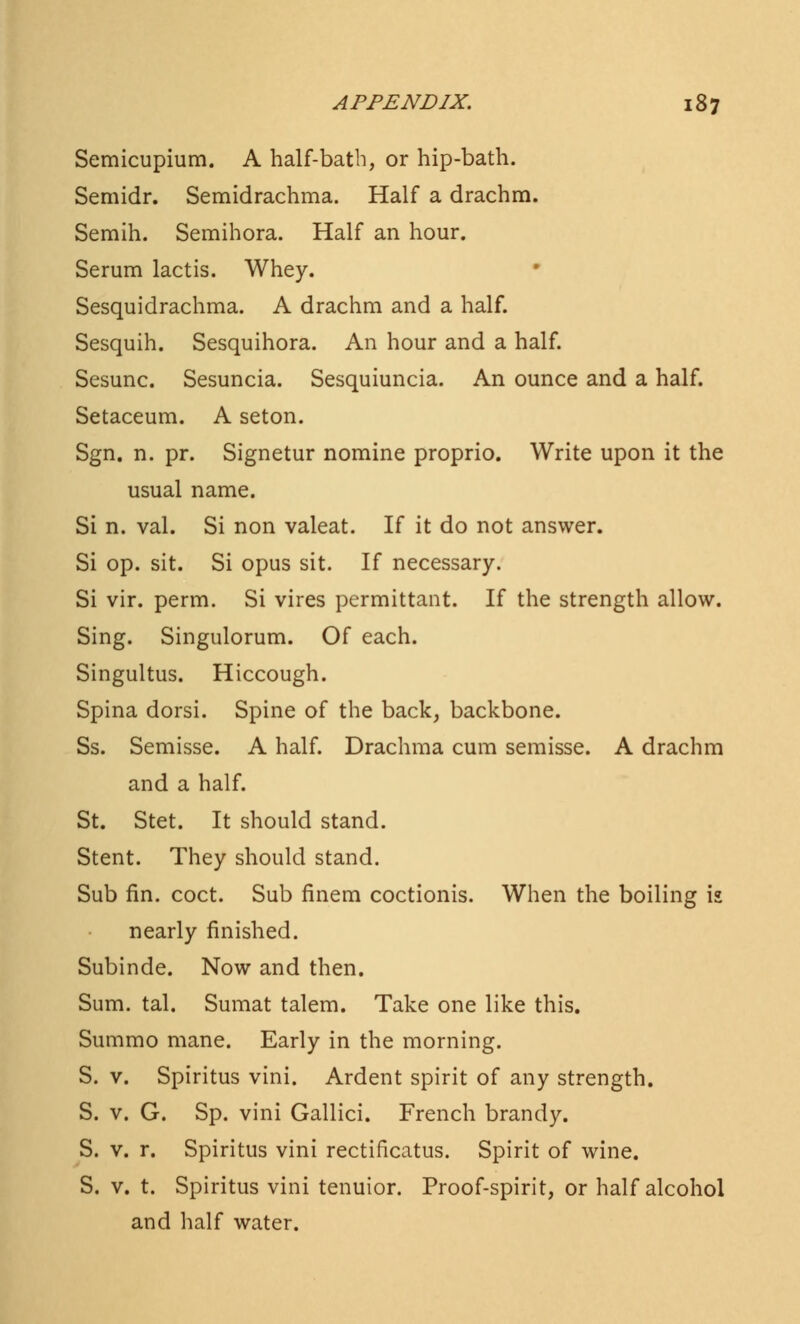 Semicupium. A half-bath, or hip-bath. Semidr. Semidrachma. Half a drachm. Semih. Semihora. Half an hour. Serum lactis. Whey. Sesquidrachma. A drachm and a half. Sesquih. Sesquihora. An hour and a half. Sesunc. Sesuncia. Sesquiuncia. An ounce and a half. Setaceum. A seton. Sgn. n. pr. Signetur nomine proprio. Write upon it the usual name. Si n. val. Si non valeat. If it do not answer. Si op. sit. Si opus sit. If necessary. Si vir. perm. Si vires permittant. If the strength allow. Sing. Singulorum. Of each. Singultus. Hiccough. Spina dorsi. Spine of the back, backbone. Ss. Semisse. A half. Drachma cum semisse. A drachm and a half. St. Stet. It should stand. Stent. They should stand. Sub fin. coct. Sub finem coctionis. When the boiling is nearly finished. Subinde. Now and then. Sum. tal. Sumat talem. Take one like this. Summo mane. Early in the morning. S. v. Spiritus vini. Ardent spirit of any strength. S. v. G. Sp. vini Gallici. French brandy. S. v. r. Spiritus vini rectificatus. Spirit of wine. S. v. t. Spiritus vini tenuior. Proof-spirit, or half alcohol and half water.