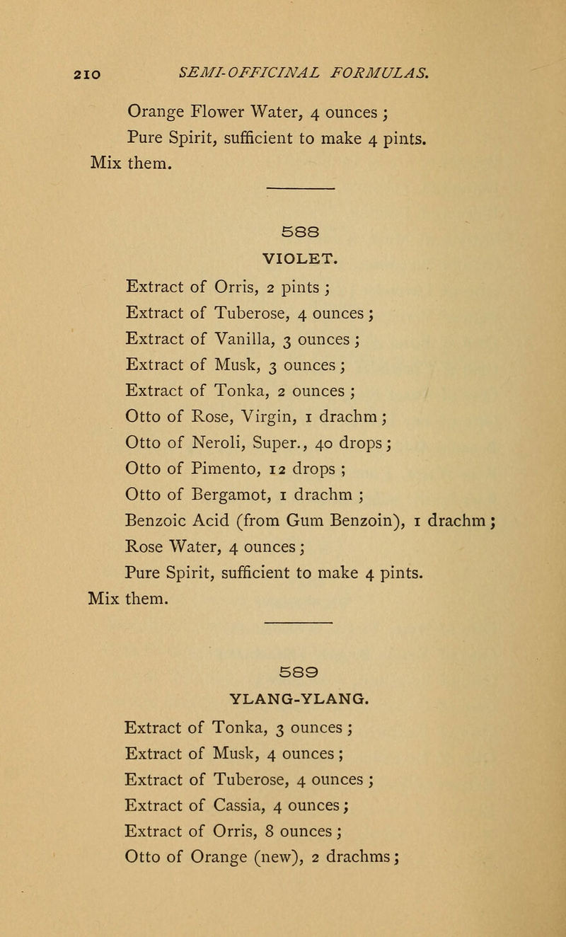 Orange Flower Water, 4 ounces ; Pure Spirit, sufficient to make 4 pints. Mix them. 588 VIOLET. Extract of Orris, 2 pints ; Extract of Tuberose, 4 ounces; Extract of Vanilla, 3 ounces; Extract of Musk, 3 ounces; Extract of Tonka, 2 ounces ; Otto of Rose, Virgin, 1 drachm; Otto of Neroli, Super., 40 drops; Otto of Pimento, 12 drops ; Otto of Bergamot, 1 drachm ; Benzoic Acid (from Gum Benzoin), 1 drachm; Rose Water, 4 ounces; Pure Spirit, sufficient to make 4 pints. Mix them. 589 YLANG-YLANG. Extract of Tonka, 3 ounces ; Extract of Musk, 4 ounces ; Extract of Tuberose, 4 ounces ; Extract of Cassia, 4 ounces; Extract of Orris, 8 ounces; Otto of Orange (new), 2 drachms;