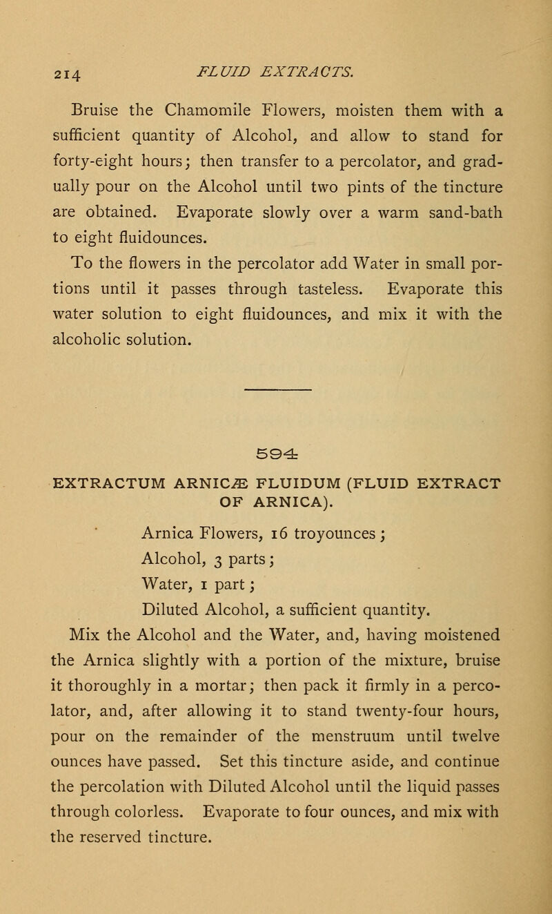 Bruise the Chamomile Flowers, moisten them with a sufficient quantity of Alcohol, and allow to stand for forty-eight hours; then transfer to a percolator, and grad- ually pour on the Alcohol until two pints of the tincture are obtained. Evaporate slowly over a warm sand-bath to eight fluidounces. To the flowers in the percolator add Water in small por- tions until it passes through tasteless. Evaporate this water solution to eight fluidounces, and mix it with the alcoholic solution. 594 EXTRACTUM ARNICA FLUIDUM (FLUID EXTRACT OF ARNICA). Arnica Flowers, 16 troyounces ; Alcohol, 3 parts; Water, i part; Diluted Alcohol, a sufficient quantity. Mix the Alcohol and the Water, and, having moistened the Arnica slightly with a portion of the mixture, bruise it thoroughly in a mortar; then pack it firmly in a perco- lator, and, after allowing it to stand twenty-four hours, pour on the remainder of the menstruum until twelve ounces have passed. Set this tincture aside, and continue the percolation with Diluted Alcohol until the liquid passes through colorless. Evaporate to four ounces, and mix with the reserved tincture.