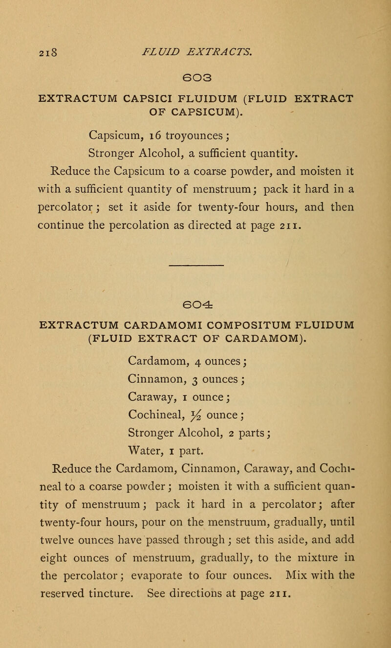 603 EXTRACTUM CAPSICI FLUIDUM (FLUID EXTRACT OF CAPSICUM). Capsicum, 16 troyounces; Stronger Alcohol, a sufficient quantity. Reduce the Capsicum to a coarse powder, and moisten it with a sufficient quantity of menstruum; pack it hard in a percolator; set it aside for twenty-four hours, and then continue the percolation as directed at page 211. 604 EXTRACTUM CARDAMOMI COMPOSITUM FLUIDUM (FLUID EXTRACT OF CARDAMOM). Cardamom, 4 ounces; Cinnamon, 3 ounces; Caraway, 1 ounce; Cochineal, x/2 ounce; Stronger Alcohol, 2 parts; Water, 1 part. Reduce the Cardamom, Cinnamon, Caraway, and Cochi- neal to a coarse powder; moisten it with a sufficient quan- tity of menstruum; pack it hard in a percolator; after twenty-four hours, pour on the menstruum, gradually, until twelve ounces have passed through; set this aside, and add eight ounces of menstruum, gradually, to the mixture in the percolator; evaporate to four ounces. Mix with the reserved tincture. See directions at page 211.