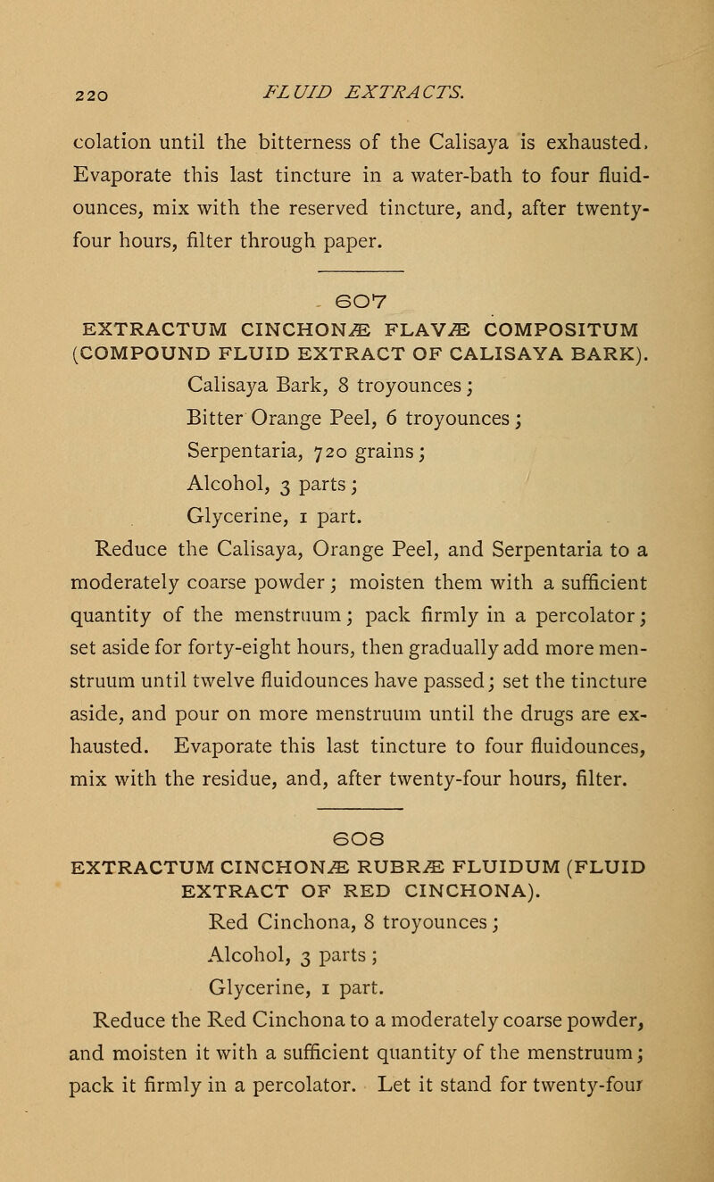 eolation until the bitterness of the Calisaya is exhausted, Evaporate this last tincture in a water-bath to four fluid- ounces, mix with the reserved tincture, and, after twenty- four hours, filter through paper. 607 EXTRACTUM CINCHONA FLAViE COMPOSITUM (COMPOUND FLUID EXTRACT OF CALISAYA BARK). Calisaya Bark, 8 troyounces; Bitter Orange Peel, 6 troyounces; Serpentaria, 720 grains; Alcohol, 3 parts ; Glycerine, 1 part. Reduce the Calisaya, Orange Peel, and Serpentaria to a moderately coarse powder ; moisten them with a sufficient quantity of the menstruum; pack firmly in a percolator; set aside for forty-eight hours, then gradually add more men- struum until twelve fluidounces have passed; set the tincture aside, and pour on more menstruum until the drugs are ex- hausted. Evaporate this last tincture to four fluidounces, mix with the residue, and, after twenty-four hours, filter. SO8 EXTRACTUM CINCHONA RUBR^ FLUIDUM (FLUID EXTRACT OF RED CINCHONA). Red Cinchona, 8 troyounces; Alcohol, 3 parts; Glycerine, 1 part. Reduce the Red Cinchona to a moderately coarse powder, and moisten it with a sufficient quantity of the menstruum; pack it firmly in a percolator. Let it stand for twenty-four