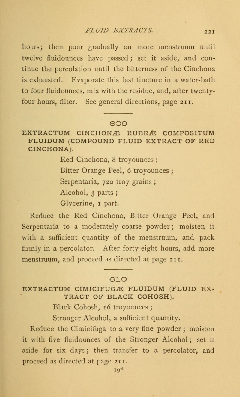 hours; then pour gradually on more menstruum until twelve fluidounces have passed; set it aside, and con- tinue the percolation until the bitterness of the Cinchona is exhausted. Evaporate this last tincture in a water-bath to four fluidounces, mix with the residue, and, after twenty- four hours, filter. See general directions, page 211. 609 EXTRACTUM CINCHONA RUBR/E COMPOSITUM FLUIDUM (COMPOUND FLUID EXTRACT OF RED CINCHONA). Red Cinchona, 8 troyounces ; Bitter Orange Peel, 6 troyounces ; Serpentaria, 720 troy grains ; Alcohol, 3 parts ; Glycerine, 1 part. Reduce the Red Cinchona, Bitter Orange Peel, and Serpentaria to a moderately coarse powder; moisten it with a sufficient quantity of the menstruum, and pack firmly in a percolator. After forty-eight hours, add more menstruum, and proceed as directed at page 211. eio EXTRACTUM CIMICIFUGiE FLUIDUM (FLUID EX- TRACT OF BLACK COHOSH). Black Cohosh, 16 troyounces; Stronger Alcohol, a sufficient quantity. Reduce the Cimicifuga to a very fine powder; moisten it with five fluidounces of the Stronger Alcohol; set it aside for six days; then transfer to a percolator, and proceed as directed at page 211. 19*