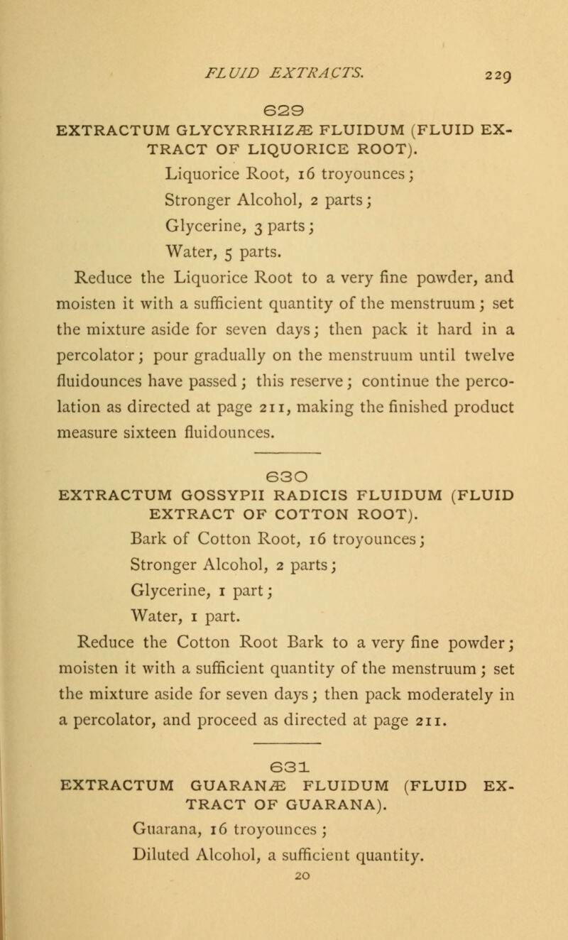 629 EXTRACTUM GLYCYRRHIZiE FLUIDUM (FLUID EX- TRACT OF LIQUORICE ROOT). Liquorice Root, 16 troyounces; Stronger Alcohol, 2 parts; Glycerine, 3 parts; Water, 5 parts. Reduce the Liquorice Root to a very fine powder, and moisten it with a sufficient quantity of the menstruum; set the mixture aside for seven days; then pack it hard in a percolator; pour gradually on the menstruum until twelve fluidounces have passed ; this reserve ; continue the perco- lation as directed at page 211, making the finished product measure sixteen fluidounces. 630 EXTRACTUM GOSSYPII RADICIS FLUIDUM (FLUID EXTRACT OF COTTON ROOT). Bark of Cotton Root, 16 troyounces; Stronger Alcohol, 2 parts; Glycerine, 1 part; Water, 1 part. Reduce the Cotton Root Bark to a very fine powder; moisten it with a sufficient quantity of the menstruum; set the mixture aside for seven days; then pack moderately in a percolator, and proceed as directed at page 211. 631 EXTRACTUM GUARANiE FLUIDUM (FLUID EX- TRACT OF GUARANA). Guarana, 16 troyounces ; Diluted Alcohol, a sufficient quantity.