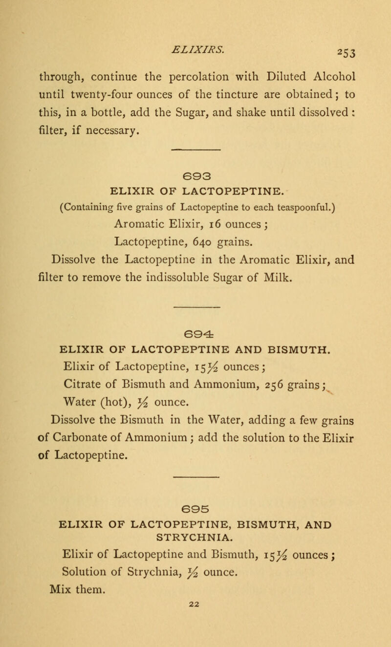 through, continue the percolation with Diluted Alcohol until twenty-four ounces of the tincture are obtained; to this, in a bottle, add the Sugar, and shake until dissolved : filter, if necessary. 693 ELIXIR OF LACTOPEPTINE. (Containing five grains of Lactopeptine to each teaspoonful.) Aromatic Elixir, 16 ounces; Lactopeptine, 640 grains. Dissolve the Lactopeptine in the Aromatic Elixir, and filter to remove the indissoluble Sugar of Milk. 694 ELIXIR OF LACTOPEPTINE AND BISMUTH. Elixir of Lactopeptine, 15^ ounces; Citrate of Bismuth and Ammonium, 256 grains; Water (hot), y2 ounce. Dissolve the Bismuth in the Water, adding a few grains of Carbonate of Ammonium ; add the solution to the Elixir of Lactopeptine. 695 ELIXIR OF LACTOPEPTINE, BISMUTH, AND STRYCHNIA. Elixir of Lactopeptine and Bismuth, 15^ ounces; Solution of Strychnia, ^ ounce. Mix them. 22