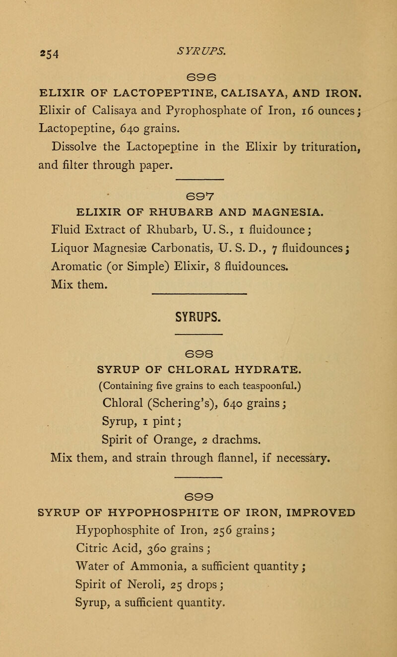 696 ELIXIR OF LACTOPEPTINE, CALISAYA, AND IRON. Elixir of Calisaya and Pyrophosphate of Iron, 16 ounces; Lactopeptine, 640 grains. Dissolve the Lactopeptine in the Elixir by trituration, and filter through paper. 697 ELIXIR OF RHUBARB AND MAGNESIA. Fluid Extract of Rhubarb, U.S., 1 fluidounce; Liquor Magnesise Carbonatis, U. S. D., 7 fluidounces; Aromatic (or Simple) Elixir, 8 fluidounces. Mix them. SYRUPS. 698 SYRUP OF CHLORAL HYDRATE. (Containing five grains to each teaspoonful.) Chloral (Schering's), 640 grains; Syrup, 1 pint; Spirit of Orange, 2 drachms. Mix them, and strain through flannel, if necessary. 699 SYRUP OF HYPOPHOSPHITE OF IRON, IMPROVED Hypophosphite of Iron, 256 grains; Citric Acid, 360 grains ; Water of Ammonia, a sufficient quantity; Spirit of Neroli, 25 drops; Syrup, a sufficient quantity.