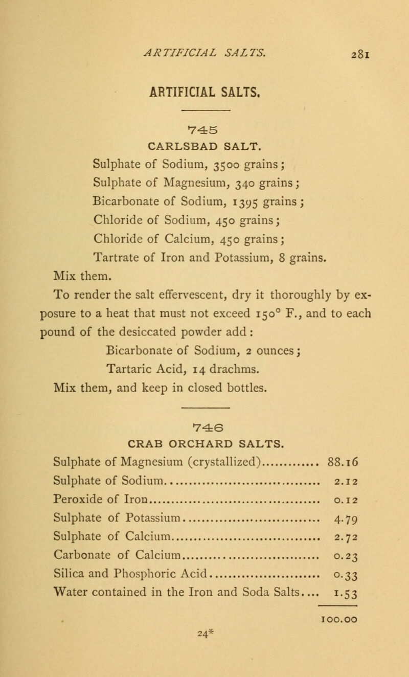 ARTIFICIAL SALTS. 745 CARLSBAD SALT. Sulphate of Sodium, 3500 grains; Sulphate of Magnesium, 340 grains; Bicarbonate of Sodium, 1395 grains; Chloride of Sodium, 450 grains; Chloride of Calcium, 450 grains; Tartrate of Iron and Potassium, 8 grains. Mix them. To render the salt effervescent, dry it thoroughly by ex- posure to a heat that must not exceed 1500 F., and to each pound of the desiccated powder add: Bicarbonate of Sodium, 2 ounces; Tartaric Acid, 14 drachms. Mix them, and keep in closed bottles. 746 CRAB ORCHARD SALTS. Sulphate of Magnesium (crystallized) 88.16 Sulphate of Sodium 2.12 Peroxide of Iron 0.12 Sulphate of Potassium 4.79 Sulphate of Calcium 2.72 Carbonate of Calcium 0.23 Silica and Phosphoric Acid 0.33 Water contained in the Iron and Soda Salts.... 1.53 100.00 24*