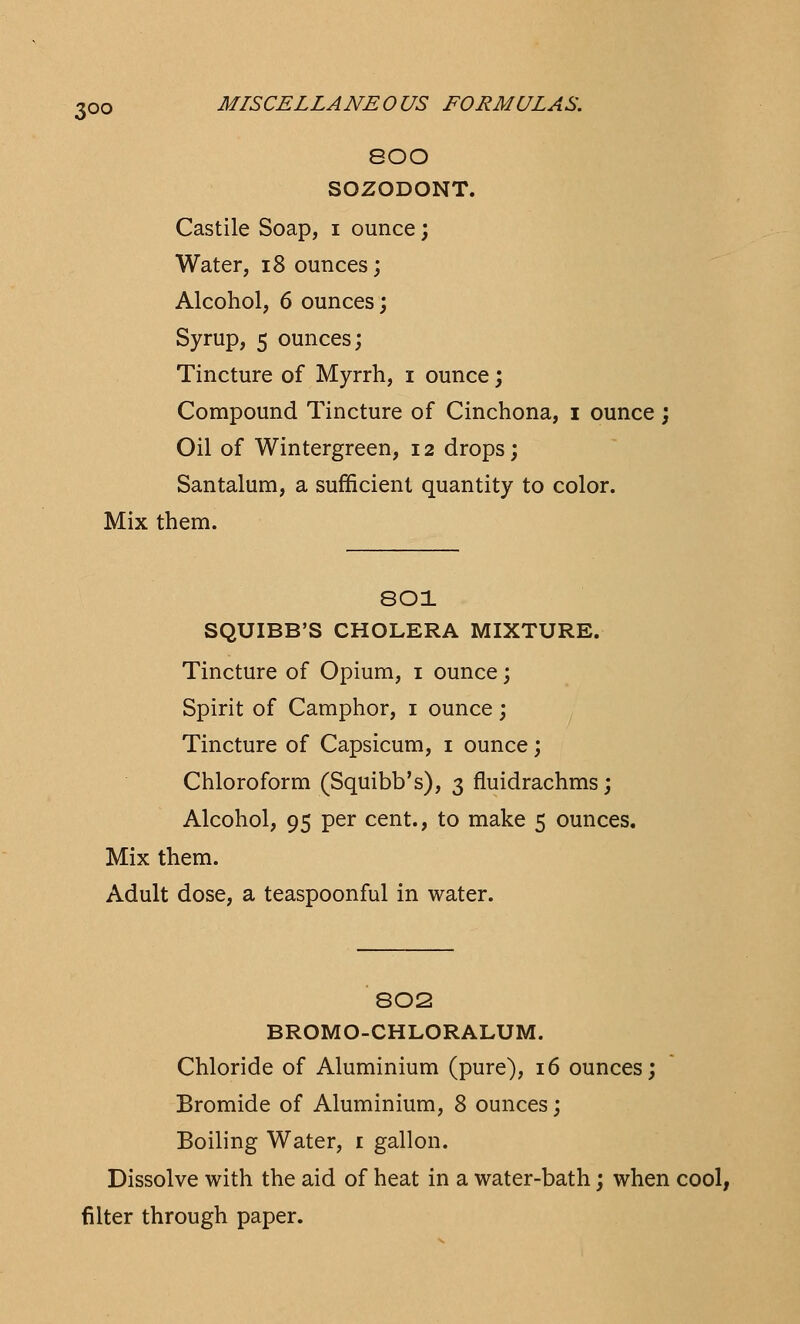 800 SOZODONT. Castile Soap, i ounce; Water, 18 ounces; Alcohol, 6 ounces; Syrup, 5 ounces; Tincture of Myrrh, i ounce; Compound Tincture of Cinchona, i ounce ; Oil of Wintergreen, 12 drops; Santalum, a sufficient quantity to color. Mix them. 801 SQUIBB'S CHOLERA MIXTURE. Tincture of Opium, 1 ounce; Spirit of Camphor, 1 ounce; Tincture of Capsicum, 1 ounce; Chloroform (Squibb's), 3 fluidrachms; Alcohol, 95 per cent., to make 5 ounces. Mix them. Adult dose, a teaspoonful in water. 802 BROMO-CHLORALUM. Chloride of Aluminium (pure), 16 ounces; Bromide of Aluminium, 8 ounces; Boiling Water, 1 gallon. Dissolve with the aid of heat in a water-bath; when cool, filter through paper.