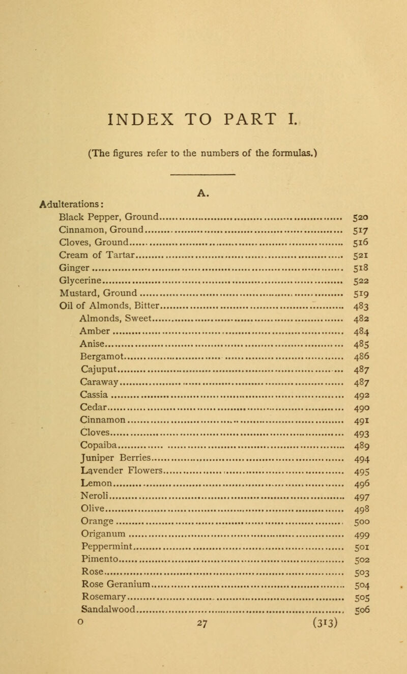 INDEX TO PART I. (The figures refer to the numbers of the formulas.) A. Adulterations: Black Pepper, Ground 520 Cinnamon, Ground 517 Cloves, Ground 516 Cream of Tartar 521 Ginger 518 Glycerine 522 Mustard, Ground 519 Oil of Almonds, Bitter 483 Almonds, Sweet 482 Amber 484 Anise 485 Bergamot 486 Cajuput 487 Caraway 487 Cassia 492 Cedar 490 Cinnamon 491 Cloves 493 Copaiba 489 Juniper Berries 494 Lavender Flowers 495 Lemon 496 Neroli 497 Olive 498 Orange , 500 Origanum 499 Peppermint 501 Pimento 502 Rose 503 Rose Geranium 504 Rosemary 505 Sandalwood 506