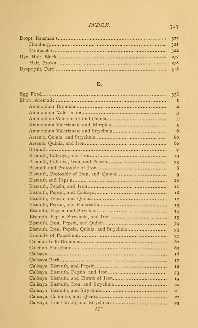 Drops, Bateman's 323 Hamburg 321 Toothache 322 Dye, Hair, Black 277 Hair, Brown 278 Dyspepsia Cure 318 E. Egg Food 358 Elixir, Aromatic 1 Ammonium Bromide 2 Ammonium Valerianate 3 Ammonium Valerianate and Quinia 4 Ammonium Valerianate and Morphia 5 Ammonium Valerianate and Strychnia 6 Arsenic, Quinia, and Strychnia 80 Arsenic, Quinia, and Iron 60 Bismuth 7 Bismuth, Calisaya, and Iron 19 Bismuth, Calisaya, Iron, and Pepsin 73 Bismuth and Protoxide of Iron 8 Bismuth, Protoxide of Iron, and Quinia 9 Bismuth and Pepsin 10 Bismuth, Pepsin, and Iron 11 Bismuth, Pepsin, and Calisaya 18 Bismuth, Pepsin, and Quinia 12 Bismuth, Pepsin, and Pancreatin 13 Bismuth, Pepsin, and Strychnia 14 Bismuth, Pepsin, Strychnia, and Iron ... 15 Bismuth, Iron, Pepsin, and Quinia 74 Bismuth, Iron, Pepsin, Quinia, and Strychnia 75 Bromide of Potassium 77 Calcium Iodo-Bromide 62 Calcium Phosphate 63 Calisaya 16 Calisaya Bark 17 Calisaya, Bismuth, and Pepsin 18 Calisaya, Bismuth, Pepsin, and Iron 73 Calisaya, Bismuth, and Citrate of Iron 19 Calisaya, Bismuth, Iron, and Strychnia 20 Calisaya, Bismuth, and Strychnia 2T Calisaya Columbo, and Quassia 22 Calisaya, Iron Citrate, and Strychnia 23