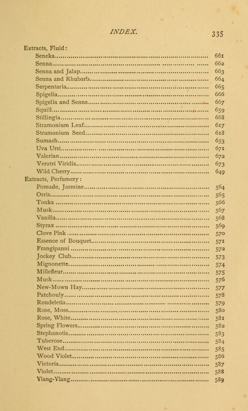 Extracts, Fluid: Seneka 661 Senna 662 Senna and Jalap 663 Senna and Rhubarb 664 Serpentaria 665 Spigelia , 666 Spigelia and Senna 667 Squill 659 Stillingia 668 Stramonium Leaf. 617 Stramonium Seed 618 Sumach 653 Uva Ursi 671 Valerian 672 Veratri Viridis 673 Wild Cherry 649 Extracts, Perfumery: Pomade, Jasmine 564 Orris 565 Tonka 566 Musk 567 Vanilla 568 Styrax 569 Clove Pink 570 Essence of Bouquet 571 Frangipanni 572 Jockey Club 573 Mignonette 574 Millefieur 575 Musk 576 New-Mown Hay 577 Patchouly 578 Rondeletia 579 Rose, Moss 580 Rose, White 581 Spring Flowers 582 Stephanotis 583 Tuberose 584 West End 585 Wood Violet 586 Victoria 587 Violet 588 Ylang-Ylang 589