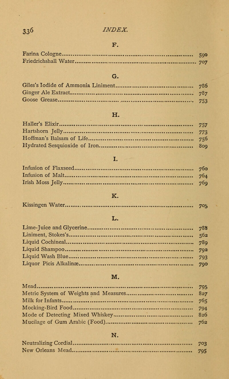 F. Farina Cologne 590 Friedrichshall Water 707 G. Giles's Iodide of Ammonia Liniment 786 Ginger Ale Extract. 787 Goose Grease 753 H. Haller's Elixir 757 Hartshorn Jelly 773 Hoffman's Balsam of Life 756 Hydrated Sesquioxide of Iron 809 I. Infusion of Flaxseed 760 Infusion of Malt 764 Irish Moss Jelly , 769 K. Kissingen Water 705 L. Lime-juice and Glycerine 788 Liniment, Stokes's 562 Liquid Cochineal 789 Liquid Shampoo 792 Liquid Wash Blue 793 Liquor Picis Alkalinae , 790 M. Mead 795 Metric System of Weights and Measures 827 Milk for Infants 765 Mocking-Bird Food 794 Mode of Detecting Mixed Whiskey 826 Mucilage of Gum Arabic (Food) 762 N. Neutralizing Cordial 703 New Orleans Mead 795