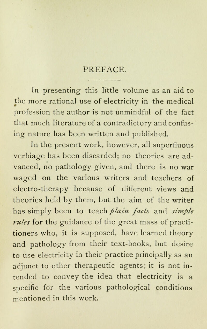 PREFACE. In presenting' this little volume as an aid to the more rational use of electricity in the medical profession the author is not unmindful of the fact that much literature of a contradictory and confus- ing nature has been written and published. In the present work, however, all superfluous verbiage has been discarded; no theories are ad- vanced, no pathology given, and there is no war waged on the various writers and teachers of electro-therapy because of different views and theories held by them, but the aim of the writer has simply been to teach plain facts and simple rules for the guidance of the great mass of practi- tioners who, it is supposed, have learned theory and pathology from their text-books, but desire to use electricity in their practice principally as an adjunct to other therapeutic agents; it is not in- tended to convey the idea that electricity is a specific for the various pathological conditions mentioned in this work.