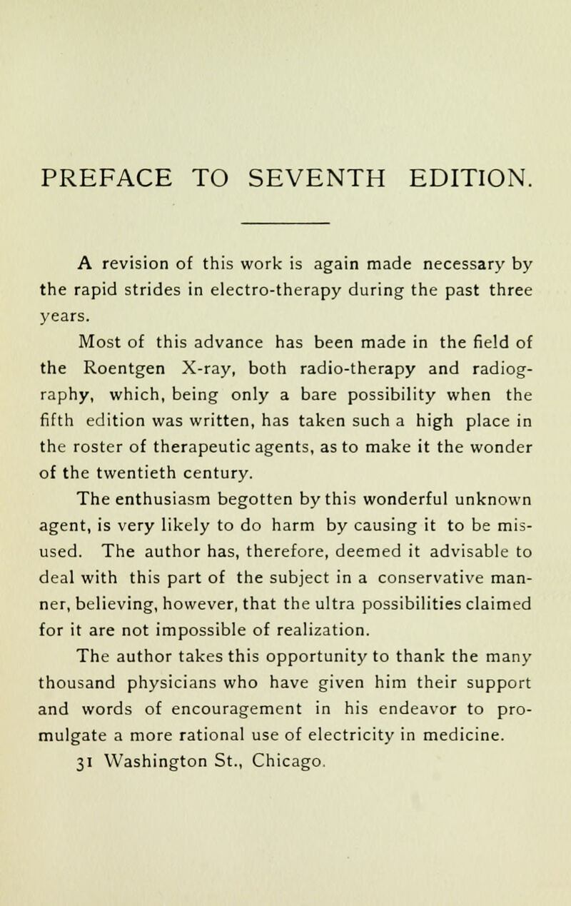 A revision of this work is again made necessary by the rapid strides in electro-therapy during the past three years. Most of this advance has been made in the field of the Roentgen X-ray, both radio-therapy and radiog- raphy, which, being only a bare possibility when the fifth edition was written, has taken such a high place in the roster of therapeutic agents, as to make it the wonder of the twentieth century. The enthusiasm begotten by this wonderful unknown agent, is very likely to do harm by causing it to be mis- used. The author has, therefore, deemed it advisable to deal with this part of the subject in a conservative man- ner, believing, however, that the ultra possibilities claimed for it are not impossible of realization. The author takes this opportunity to thank the many thousand physicians who have given him their support and words of encouragement in his endeavor to pro- mulgate a more rational use of electricity in medicine. 31 Washington St., Chicago.