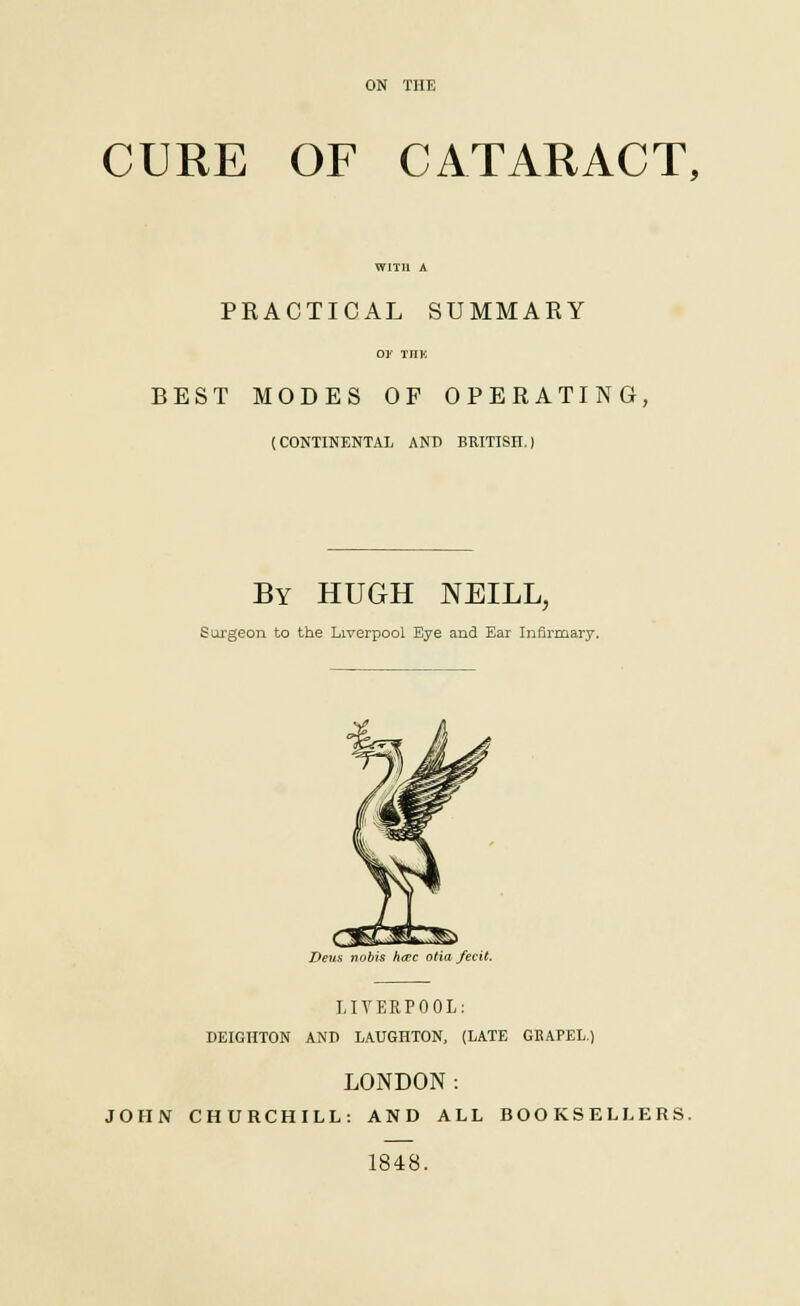 ON THE CURE OF CATARACT, PRACTICAL SUMMARY O* THE BEST MODES OF OPERATING, (CONTINENTAL AND BRITISH.) By HUGH NEILL, Surgeon to the Liverpool Eye and Ear Infirmary. Dens nobis hcEc otia fecit. LIVERPOOL: DEIGHTON AND LAUGHTON, (LATE GEAPEL.) LONDON: JOHN CHURCHILL: AND ALL BOOKSELLERS. 1848.