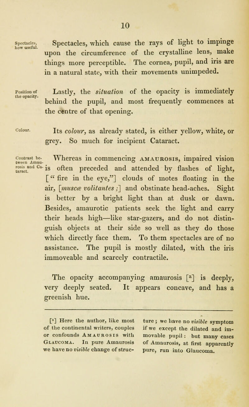 spectacles. Spectacles, which cause the rays of light to impinge how useful. x ii« l 1 upon the circumference of the crystalline lens, make things more perceptible. The cornea, pupil, and iris are in a natural state, with their movements unimpeded. position of Lastly, the situation of the opacity is immediately the opacity. ■ , behind the pupil, and most frequently commences at the centre of that opening. colour. i(;S colour, as already stated, is either yellow, white, or grey. So much for incipient Cataract. contrast be- Whereas in commencing amaurosis, impaired vision tween Amau- rosis and Ca- jq taract. is often preceded and attended by flashes of light, [ fire in the eye,] clouds of motes floating in the air, [musca volitantes ;] and obstinate head-aches. Sight is better by a bright light than at dusk or dawn. Besides, amaurotic patients seek the light and carry their heads high—like star-gazers, and do not distin- guish objects at their side so well as they do those which directly face them. To them spectacles are of no assistance. The pupil is mostly dilated, with the iris immoveable and scarcely contractile. The opacity accompanying amaurosis [a] is deeply, very deeply seated. It appears concave, and has a greenish hue. [3] Here the author, like mo9t ture ; we have no visible symptom of the continental writers, couples if we except the dilated and im- or confounds Amaurosis with movable pupil: but many cases Glaucoma. In pure Amaurosis of Amaurosis, at first apparently ■we have no visible change of struc- pure, run into Glaucoma.