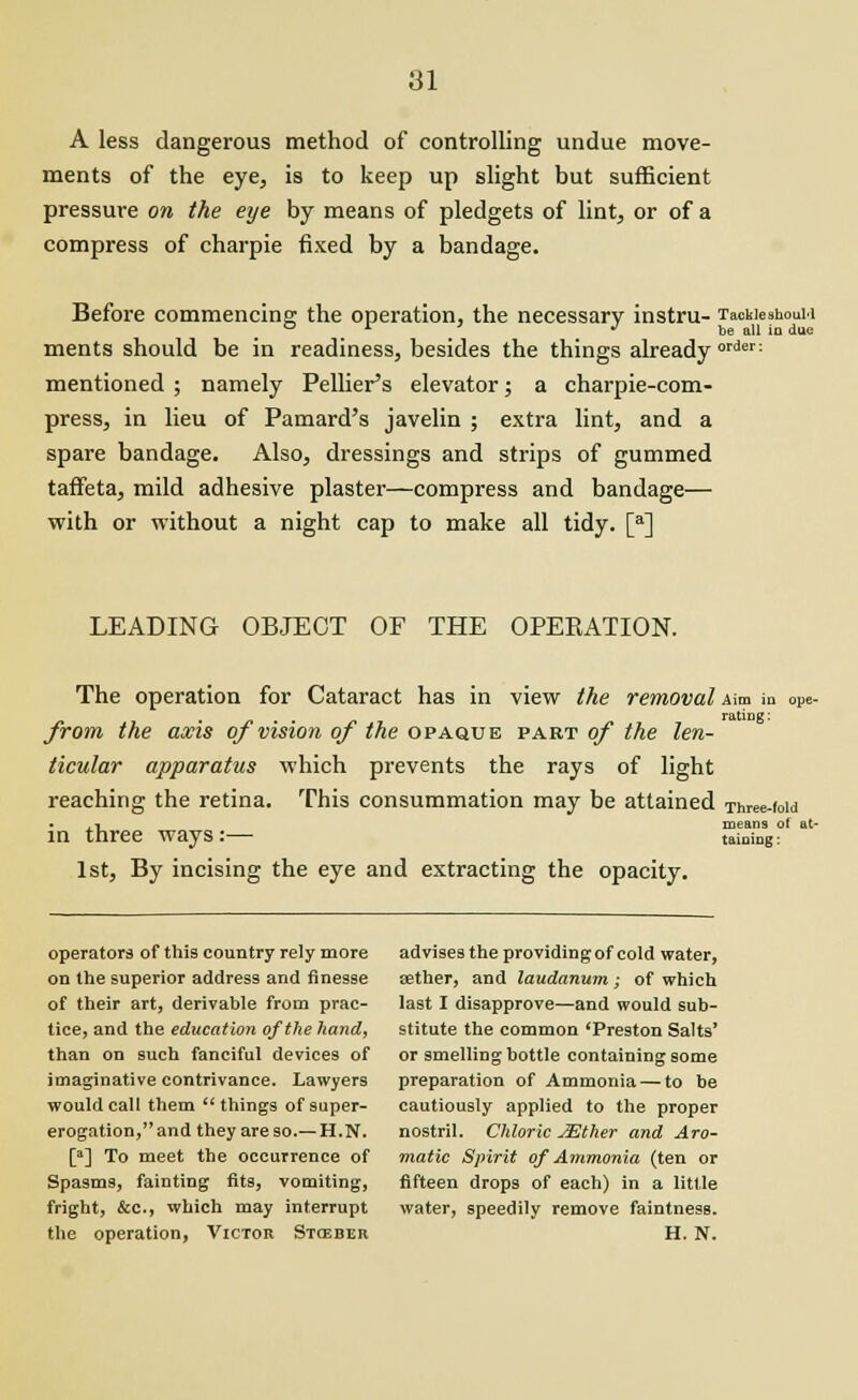 A less dangerous method of controlling undue move- ments of the eye, is to keep up slight but sufficient pressure on the eye by means of pledgets of lint, or of a compress of charpie fixed by a bandage. Before commencing the operation, the necessary instru- TacWeshouM ments should be in readiness, besides the things already order; mentioned ; namely Pellier's elevator; a charpie-com- press, in lieu of Pamard's javelin ; extra lint, and a spare bandage. Also, dressings and strips of gummed taffeta, mild adhesive plaster—compress and bandage— with or without a night cap to make all tidy. [a] LEADING OBJECT OF THE OPEKATION. The operation for Cataract has in view the removal Mm in ope- from the axis of vision of the opaque part of the len- ticular apparatus which prevents the rays of light reaching the retina. This consummation may be attained Three-iow .i means of a in three ways:— taming: 1st, By incising the eye and extracting the opacity. operators of this country rely more advises the providing of cold water, on the superior address and finesse aether, and laudanum; of which of their art, derivable from prac- last I disapprove—and would sub- tice, and the education of the hand, stitute the common 'Preston Salts' than on such fanciful devices of or smelling bottle containing some imaginative contrivance. Lawyers preparation of Ammonia — to be would call them  things of super- cautiously applied to the proper erogation,and they areso.—H.N. nostril. Chloric JEther and Aro- [a] To meet the occurrence of matic Spirit of Ammonia (ten or Spasms, fainting fits, vomiting, fifteen drops of each) in a little fright, &c, which may interrupt water, speedily remove faintness. the operation, Victor Stceber H. N.