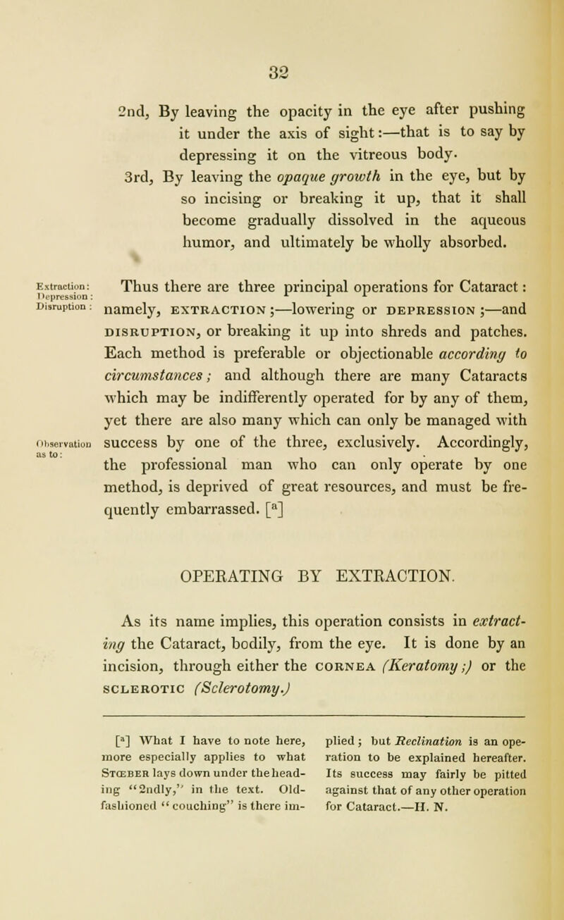 2nd, By leaving the opacity in the eye after pushing it under the axis of sight:—that is to say by depressing it on the vitreous body. 3rd, By leaving the opaque growth in the eye, but by so incising or breaking it up, that it shall become gradually dissolved in the aqueous humor, and ultimately be wholly absorbed. Extraction: 1 lepression: Disruption : Observation as to: Thus there are three principal operations for Cataract: namely, extraction;—lowering or depression;—and disruption, or breaking it up into shreds and patches. Each method is preferable or objectionable according to circumstances; and although there are many Cataracts which may be indifferently operated for by any of them, yet there are also many which can only be managed with success by one of the three, exclusively. Accordingly, the professional man who can only operate by one method, is deprived of great resources, and must be fre- quently embarrassed. [a] OPERATING BY EXTRACTION. As its name implies, this operation consists in extract- ing the Cataract, bodily, from the eye. It is done by an incision, through either the cornea (Keratomy;) or the sclerotic (Sclerotomy.) [a] What I have to note here, more especially applies to what Stcsber lays clown under the head- ing 2ndly, in the text. Old- fashioned couching is there im- plied ; but Reclination is an ope- ration to be explained hereafter. Its success may fairly be pitted against that of any other operation for Cataract.—H. N.