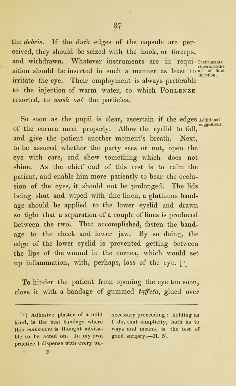 the debris. If the dark edges of the capsule are per- ceived, they should be seized with the hook, or forceps, and withdrawn. Whatever instruments are in requi- instruments . . B superiortothe sition should be inserted in such a manner as least to u3e of fluid injection. irritate the eye. Their employment is always preferable to the injection of warm water, to which Forlenze resorted, to wash out the particles. So soon as the pupil is clear, ascertain if the edges Additional suggestions; of the cornea meet properly. Allow the eyelid to fall, and give the patient another moment's breath. Next, to be assured whether the party sees or not, open the eye with care, and shew something which does not shine. As the chief end of this test is to calm the patient, and enable him more patiently to bear the occlu- sion of the eyes, it should not be prolonged. The lids being shut and wiped with fine linen, a glutinous band- age should be applied to the lower eyelid and drawn so tight that a separation of a couple of lines is produced between the two. That accomplished, fasten the band- age to the cheek and lower jaw. By so doing, the edge of the lower eyelid is prevented getting between the lips of the wound in the cornea, which would set up inflammation, with, perhaps, loss of the eye. [a] To hinder the patient from opening the eye too soon, close it with a bandage of gummed taffeta, glued over [a] Adhesive plaster of a mild necessary proceeding : holding as kind, is the best bandage where I do, that simplicity, both as to this manoeuvre is thought advisa- ways and means, is the test of ble to be acted on. In my own good surgery.—H. N. practice I dispense with every un- F