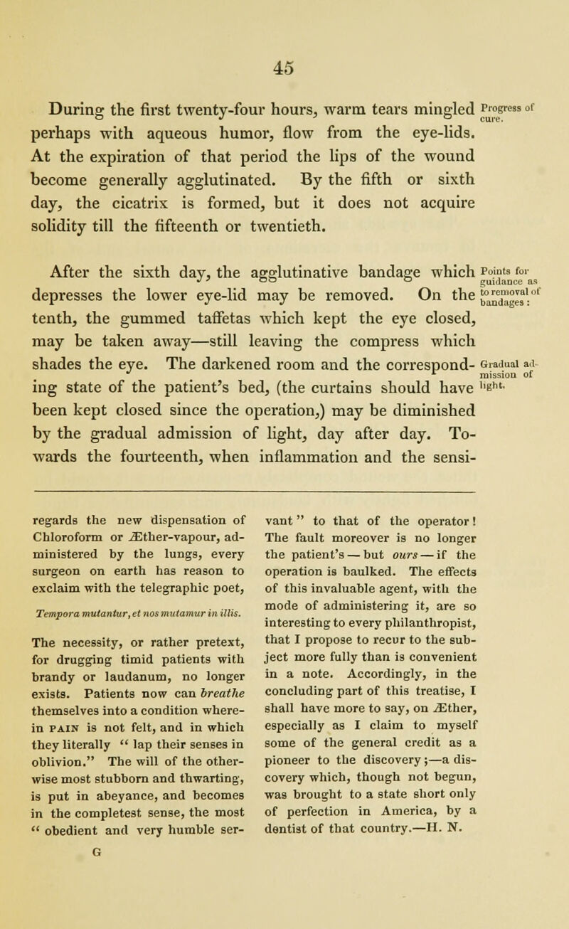 During the first twenty-four hours, warm tears mingled Progress or perhaps with aqueous humor, flow from the eye-lids. At the expiration of that period the lips of the wound become generally agglutinated. By the fifth or sixth day, the cicatrix is formed, but it does not acquire solidity till the fifteenth or twentieth. After the sixth day, the agglutinative bandage which P°mts for J * °° ° guidance as depresses the lower eye-lid may be removed. On the {^jSJ*1.01 tenth, the gummed taffetas which kept the eye closed, may be taken away—still leaving the compress which shades the eye. The darkened room and the correspond- Gradual a.i r mission of ing state of the patient's bed, (the curtains should have ''Bnt- been kept closed since the operation,) may be diminished by the gradual admission of light, day after day. To- wards the fourteenth, when inflammation and the sensi- regards the new dispensation of Chloroform or iEther-vapour, ad- ministered by the lungs, every surgeon on earth has reason to exclaim with the telegraphic poet, Tempora mutantur, el nos mutamur in Hits. The necessity, or rather pretext, for drugging timid patients with brandy or laudanum, no longer exists. Patients now can breathe themselves into a condition where- in pain is not felt, and in which they literally  lap their senses in oblivion. The will of the other- wise most stubborn and thwarting, is put in abeyance, and becomes in the completest sense, the most  obedient and very humble ser- G vant to that of the operator! The fault moreover is no longer the patient's — but ours— if the operation is baulked. The effects of this invaluable agent, with the mode of administering it, are so interesting to every philanthropist, that I propose to recur to the sub- ject more fully than is convenient in a note. Accordingly, in the concluding part of this treatise, I shall have more to say, on iEther, especially as I claim to myself some of the general credit as a pioneer to the discovery;—a dis- covery which, though not begun, was brought to a state short only of perfection in America, by a dentist of that country.—H. N.