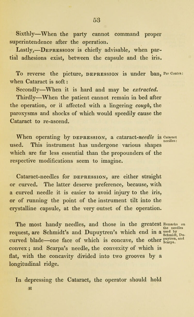 Sixthly—When the party cannot command proper superintendence after the operation. Lastly,—Depression is chiefly advisable, when par- tial adhesions exist, between the capsule and the iris. To reverse the picture, depression is under ban. Per contra: when Cataract is soft: Secondly—When it is hard and may be extracted. Thirdly—When the patient cannot remain in bed after the operation, or it affected with a lingering cough, the paroxysms and shocks of which would speedily cause the Cataract to re-ascend. When operating; by depression, a cataract-weeo^e is cataract . . . needles: used. This instrument has undergone various shapes which are far less essential than the propounders of the respective modifications seem to imagine. Cataract-needles for depression, are either straight or curved. The latter deserve preference, because, with a curved needle it is easier to avoid injury to the iris, or of running the point of the instrument tilt into the crystalline capsule, at the very outset of the operation. The most handy needles, and those in the greatest Remarks on J * , the needles request, are Schmidt's and Dupuytren's which end in a °^.*J Du curved blade—one face of which is concave, the other 1^™'and convex; and Scarpa's needle, the convexity of which is flat, with the concavity divided into two grooves by a longitudinal ridge. In depressing the Cataract, the operator should hold