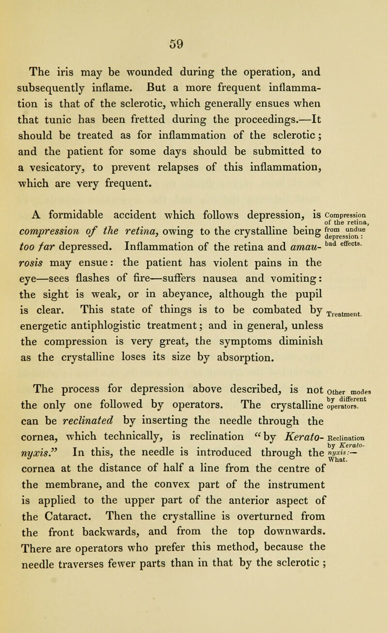 The iris may be wounded during the operation, and subsequently inflame. But a more frequent inflamma- tion is that of the sclerotic, which generally ensues when that tunic has been fretted during the proceedings.—It should be treated as for inflammation of the sclerotic; and the patient for some days should be submitted to a vesicatory, to prevent relapses of this inflammation, which are very frequent. A formidable accident which follows depression, is compression of the retina, compression of the retina, owing; to the crystalline being fFom UDdue jr •/ i o j o depression: too far depressed. Inflammation of the retina and amau- bad effects- rosis may ensue: the patient has violent pains in the eye—sees flashes of fire—suffers nausea and vomiting: the sight is weak, or in abeyance, although the pupil is clear. This state of things is to be combated by T,eatment. energetic antiphlogistic treatment; and in general, unless the compression is very great, the symptoms diminish as the crystalline loses its size by absorption. The process for depression above described, is not other modes the only one followed by operators. The crystalline operators*11 can be reclinated by inserting the needle through the cornea, which technically, is reclination  by Kerato- Recitation x i ■ i n ky Kerato- nyxis. In this, the needle is introduced through the »»«•— 3 / _ & What. cornea at the distance of half a line from the centre of the membrane, and the convex part of the instrument is applied to the upper part of the anterior aspect of the Cataract. Then the crystalline is overturned from the front backwards, and from the top downwards. There are operators who prefer this method, because the needle traverses fewer parts than in that by the sclerotic ;