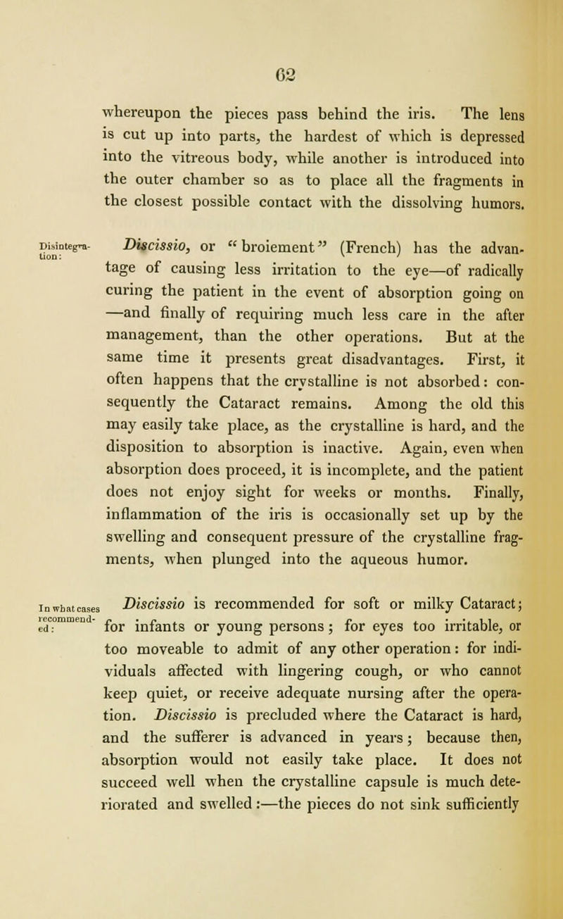 whereupon the pieces pass behind the iris. The lens is cut up into parts, the hardest of which is depressed into the vitreous body, while another is introduced into the outer chamber so as to place all the fragments in the closest possible contact with the dissolving humors. Disintegra- Discissio, or  broiement (French) has the advan- tage of causing less irritation to the eye—of radically curing the patient in the event of absorption going on —and finally of requiring much less care in the after management, than the other operations. But at the same time it presents great disadvantages. First, it often happens that the crystalline is not absorbed: con- sequently the Cataract remains. Among the old this may easily take place, as the crystalline is hard, and the disposition to absorption is inactive. Again, even when absorption does proceed, it is incomplete, and the patient does not enjoy sight for weeks or months. Finally, inflammation of the iris is occasionally set up by the swelling and consequent pressure of the crystalline frag- ments, when plunged into the aqueous humor. inwhatcases Discissio is recommended for soft or milky Cataract; ^•commen - ^ mfants or y0ung persons; for eyes too irritable, or too moveable to admit of any other operation: for indi- viduals affected with lingering cough, or who cannot keep quiet, or receive adequate nursing after the opera- tion. Discissio is precluded where the Cataract is hard, and the sufferer is advanced in years; because then, absorption would not easily take place. It does not succeed well when the crystalline capsule is much dete- riorated and swelled:—the pieces do not sink sufficiently