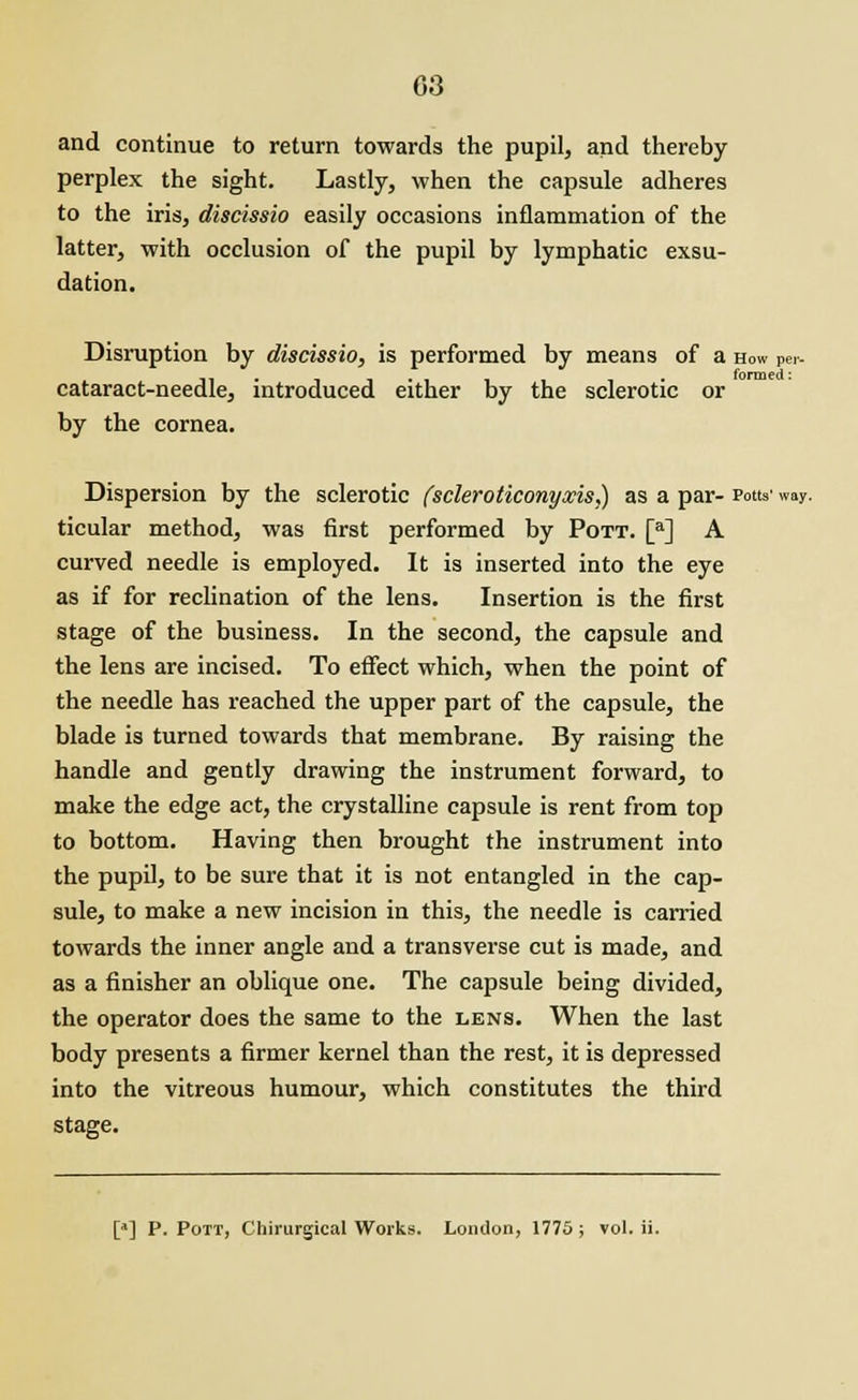 and continue to return towards the pupil, and thereby perplex the sight. Lastly, when the capsule adheres to the iris, discissio easily occasions inflammation of the latter, with occlusion of the pupil by lymphatic exsu- dation. Disruption by discissio, is performed by means of a How Pe.- cataract-needle, introduced either by the sclerotic or by the cornea. Dispersion by the sclerotic (scleroticonyxisj) as a par- Potts' way. ticular method, was first performed by Pott. [a] A curved needle is employed. It is inserted into the eye as if for reclination of the lens. Insertion is the first stage of the business. In the second, the capsule and the lens are incised. To effect which, when the point of the needle has reached the upper part of the capsule, the blade is turned towards that membrane. By raising the handle and gently drawing the instrument forward, to make the edge act, the crystalline capsule is rent from top to bottom. Having then brought the instrument into the pupil, to be sure that it is not entangled in the cap- sule, to make a new incision in this, the needle is carried towards the inner angle and a transverse cut is made, and as a finisher an oblique one. The capsule being divided, the operator does the same to the lens. When the last body presents a firmer kernel than the rest, it is depressed into the vitreous humour, which constitutes the third stage. [*] P. Pott, Chirurgical Works. London, 1775; vol. ii.