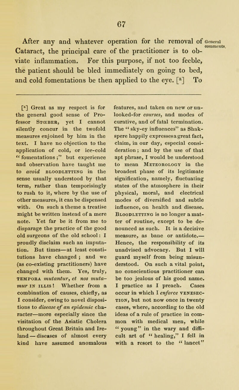 After any and whatever operation for the removal of General ... comments. Cataract, the principal care of the practitioner is to ob- viate inflammation. For this purpose, if not too feeble, the patient should be bled immediately on going to bed, and cold fomentations be then applied to the eye. [a] To [a] Great as my respect is for the general good sense of Pro- fessor Stceber, yet I cannot silently concur in the twofold measures enjoined by him in the text. I have no objection to the application of cold, or ice-cold  fomentations ; but experience and observation have taught me to avoid bloodletting in the sense usually understood by that term, rather than temporisingly to rush to it, where by the use of other measures, it can be dispensed with. On such a theme a treatise might be written instead of a mere note. Yet far be it from me to disparage the practice of the good old surgeons of the old school: I proudly disclaim such an imputa- tion. But times—at least consti- tutions have changed ; and we (as co-existing practitioners) have changed with them. Yes, truly, tempora mutantur, et nos muta- mur in illis ! Whether from a combination of causes, chiefly, as I consider, owing to novel disposi- tions to disease of an epidemic cha- racter—more especially since the visitation of the Asiatic Cholera throughout Great Britain and Ire- land — diseases of almost every kind have assumed anomalous features, and taken on new or un- looked-for courses, and modes of curative, and of fatal termination. The  sky-ey influences as Shak- spere happily expressesagreat fact, claim, in our day, especial consi- deration ; and by the use of that apt phrase, I would be understood to mean Meteorology in the broadest phase of its legitimate signification, namely, fluctuating states of the atmosphere in their physical, moral, and electrical modes of diversified and subtle influence, on health and disease. Bloodletting is no longer a mat- ter of routine, except to be de- nounced as such. It is a decisive measure, as bane or antidote.— Hence, the responsibility of its unadvised advocacy. But I will guard myself from being misun- derstood. On such a vital point, no conscientious practitioner can be loo jealous of his good name. I practice as I preach. Cases occur in which I enforce venesec- tion, but not now once in twenty cases, where, according to the old ideas of a rule of practice in com- mon with medical men, while  young in the wary and diffi- cult art of  healing, I fell in with a resort to the  lancet