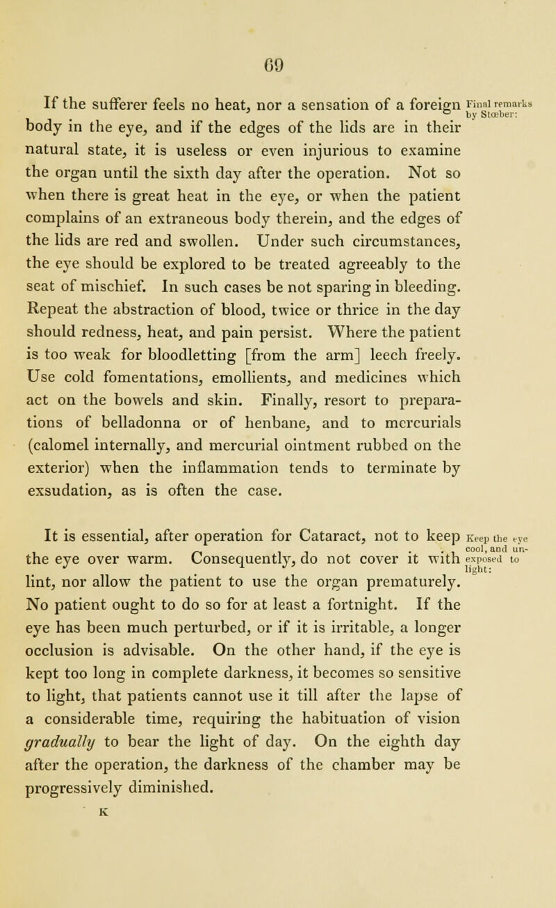 If the sufferer feels no heat, nor a sensation of a foreign Final remarks ' ° by Slceber: body in the eye, and if the edges of the lids are in their natural state, it is useless or even injurious to examine the organ until the sixth day after the operation. Not so when there is great heat in the eye, or when the patient complains of an extraneous body therein, and the edges of the lids are red and swollen. Under such circumstances, the eye should be explored to be treated agreeably to the seat of mischief. In such cases be not sparing in bleeding. Repeat the abstraction of blood, twice or thrice in the day should redness, heat, and pain persist. Where the patient is too weak for bloodletting [from the arm] leech freely. Use cold fomentations, emollients, and medicines which act on the bowels and skin. Finally, resort to prepara- tions of belladonna or of henbane, and to mercurials (calomel internally, and mercurial ointment rubbed on the exterior) when the inflammation tends to terminate by exsudation, as is often the case. It is essential, after operation for Cataract, not to keep Keep the eye ... cool, ami un- the eye over warm. Consequently, do not cover it with exposed to lint, nor allow the patient to use the organ prematurely. No patient ought to do so for at least a fortnight. If the eye has been much perturbed, or if it is irritable, a longer occlusion is advisable. On the other hand, if the eye is kept too long in complete darkness, it becomes so sensitive to light, that patients cannot use it till after the lapse of a considerable time, requiring the habituation of vision gradually to bear the light of day. On the eighth day after the operation, the darkness of the chamber may be progressively diminished.