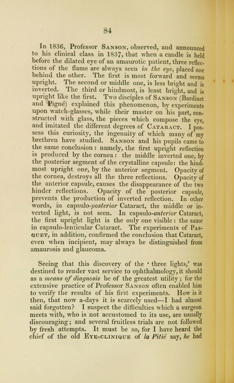 In 1836, Professor Sanson, observed, and announced to his clinical class in 1837, that when a candle is held before the dilated eye of an amaurotic patient, three reflec- tions of the flame are always seen in the eye, placed one behind the other. The first is most forward and seems upright. The second or middle one, is less bright and is inverted. The third or hindmost, is least bright, and is upright like the first. Two disciples of Sanson (Bardinet and Pigne) explained this phenomenon, by experiments upon watch-glasses, while their master on his part, con- structed with glass, the pieces which compose the eye, and imitated the different degrees of Cataract. I pos- sess this curiosity, the ingenuity of which many of my brethren have studied. Sanson and his pupils came to the same conclusion : namely, the first upright reflection is produced by the cornea: the middle inverted one, by the posterior segment of the crystalline capsule: the hind- most upright one, by the anterior segment. Opacity of the cornea, destroys all the three reflections. Opacity of the anterior capsule, causes the disappearance of the two hinder reflections. Opacity of the posterior capsule, prevents the production of inverted reflection. In other words, in capsulo-joos/enor Cataract, the middle or in- verted light, is not seen. In capsulo-aw^Wor Cataract, the first upright light is the only one visible : the same in capsulo-lenticular Cataract. The experiments of Pas- quet, in addition, confirmed the conclusion that Cataract, even when incipient, may always be distinguished from amaurosis and glaucoma. Seeing that this discovery of the ' three lights/ was destined to render vast service to ophthalmology, it should as a means of diagnosis be of the greatest utility ; for the extensive practice of Professor Sanson often enabled him to verify the results of his first experiments. How is it then, that now a-days it is scarcely used—I had almost said forgotten? I suspect the difficulties which a surgeon meets with, who is not accustomed to its use, are usually discouraging; and several fruitless trials are not followed by fresh attempts. It must be so, for I have heard the chief of the old Eye-clinique of la Pitie say, he had