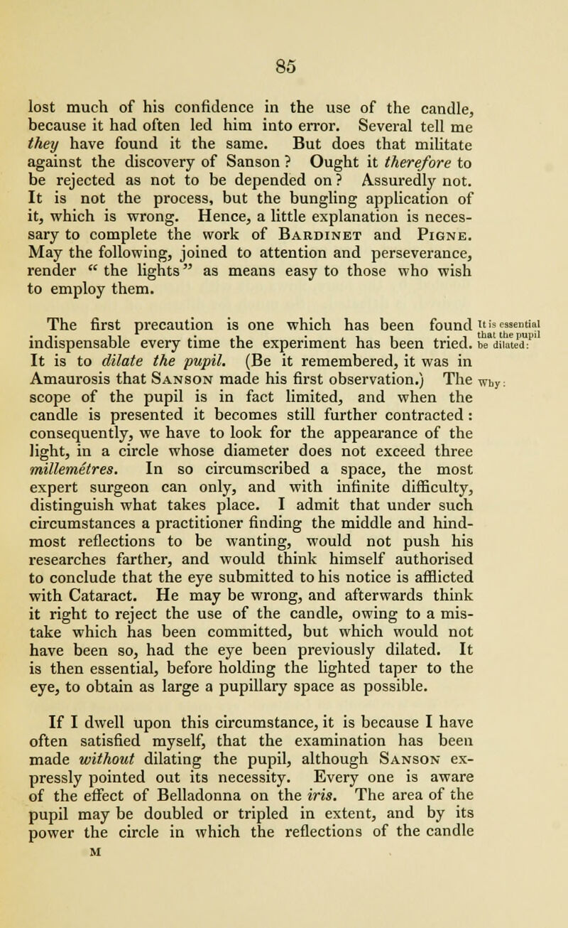 lost much of his confidence in the use of the candle, because it had often led him into error. Several tell me they have found it the same. But does that militate against the discovery of Sanson ? Ought it therefore to be rejected as not to be depended on ? Assuredly not. It is not the process, but the bungling application of it, which is wrong. Hence, a little explanation is neces- sary to complete the work of Bardinet and Pigne. May the following, joined to attention and perseverance, render  the lights as means easy to those who wish to employ them. The first precaution is one which has been found it is essential indispensable every time the experiment has been tried. be'diiatedT It is to dilate the pupil. (Be it remembered, it was in Amaurosis that Sanson made his first observation.) The why: scope of the pupil is in fact limited, and when the candle is presented it becomes still further contracted: consequently, we have to look for the appearance of the light, in a circle whose diameter does not exceed three millemetres. In so circumscribed a space, the most expert surgeon can only, and with infinite difficulty, distinguish what takes place. I admit that under such circumstances a practitioner finding the middle and hind- most reflections to be wanting, would not push his researches farther, and would think himself authorised to conclude that the eye submitted to his notice is afflicted with Cataract. He may be wrong, and afterwards think it right to reject the use of the candle, owing to a mis- take which has been committed, but which would not have been so, had the eye been previously dilated. It is then essential, before holding the lighted taper to the eye, to obtain as large a pupillary space as possible. If I dwell upon this circumstance, it is because I have often satisfied myself, that the examination has been made without dilating the pupil, although Sanson ex- pressly pointed out its necessity. Every one is aware of the effect of Belladonna on the iris. The area of the pupil may be doubled or tripled in extent, and by its power the circle in which the reflections of the candle M