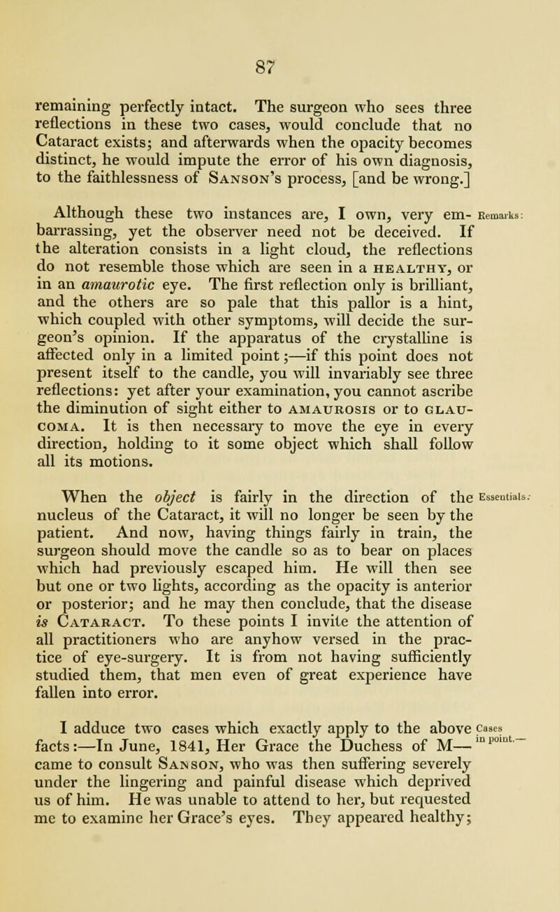 remaining perfectly intact. The surgeon who sees three reflections in these two cases, would conclude that no Cataract exists; and afterwards when the opacity becomes distinct, he would impute the error of his own diagnosis, to the faithlessness of Sanson's process, [and be wrong.] Although these two instances are, I own, very em- Remarks: barrassing, yet the observer need not be deceived. If the alteration consists in a light cloud, the reflections do not resemble those which are seen in a healthy, or in an amaurotic eye. The first reflection only is brilliant, and the others are so pale that this pallor is a hint, which coupled with other symptoms, will decide the sur- geon's opinion. If the apparatus of the crystalline is affected only in a limited point;—if this point does not present itself to the candle, you will invariably see three reflections: yet after your examination, you cannot ascribe the diminution of sight either to amaurosis or to glau- coma. It is then necessary to move the eye in every direction, holding to it some object which shall follow all its motions. When the object is fairly in the direction of the Essentials.- nucleus of the Cataract, it will no longer be seen by the patient. And now, having things fairly in train, the surgeon should move the candle so as to bear on places which had previously escaped him. He will then see but one or two lights, according as the opacity is anterior or posterior; and he may then conclude, that the disease is Cataract. To these points I invite the attention of all practitioners who are anyhow versed in the prac- tice of eye-surgery. It is from not having sufficiently studied them, that men even of great experience have fallen into error. I adduce two cases which exactly apply to the above cases facts:—In June, 1841, Her Grace the Duchess of M—m»0ln-- came to consult Sanson, who was then suffering severely under the lingering and painful disease which deprived us of him. He was unable to attend to her, but requested me to examine her Grace's eyes. They appeared healthy;