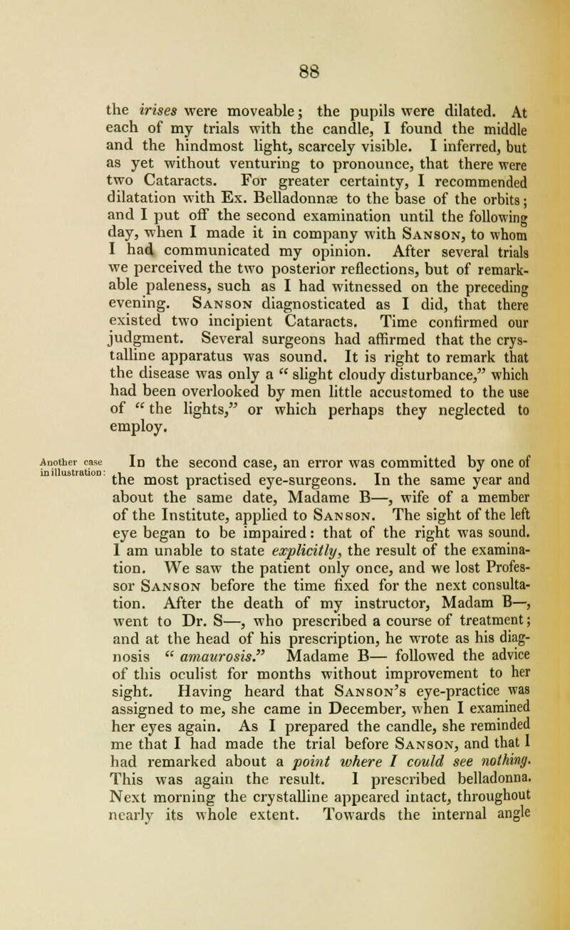 the irises were moveable; the pupils were dilated. At each of my trials with the candle, I found the middle and the hindmost light, scarcely visible. I inferred, but as yet without venturing to pronounce, that there were two Cataracts. For greater certainty, I recommended dilatation with Ex. Belladonna? to the base of the orbits; and I put off the second examination until the following day, when I made it in company with Sanson, to whom I had communicated my opinion. After several trials we perceived the two posterior reflections, but of remark- able paleness, such as I had witnessed on the preceding evening. Sanson diagnosticated as I did, that there existed two incipient Cataracts. Time confirmed our judgment. Several surgeons had affirmed that the crys- talline apparatus was sound. It is right to remark that the disease was only a  slight cloudy disturbance, which had been overlooked by men little accustomed to the use of  the lights, or which perhaps they neglected to employ. Another case In the second case, an error was committed by one of inillustratioD: ,i .. ■, T tl » the most practised eye-surgeons. In the same year and about the same date, Madame B—, wife of a member of the Institute, applied to Sanson. The sight of the left eye began to be impaired: that of the right was sound. I am unable to state explicitly, the result of the examina- tion. We saw the patient only once, and we lost Profes- sor Sanson before the time fixed for the next consulta- tion. After the death of my instructor, Madam B—, went to Dr. S—, who prescribed a course of treatment; and at the head of his prescription, he wrote as his diag- nosis  amaurosis. Madame B— followed the advice of this oculist for months without improvement to her sight. Having heard that Sanson's eye-practice was assigned to me, she came in December, when I examined her eyes again. As I prepared the candle, she reminded me that I had made the trial before Sanson, and that I had remarked about a point luhere I could see nothing. This was again the result. I prescribed belladonna. Next morning the crystalline appeared intact, throughout nearly its whole extent. Towards the internal angle