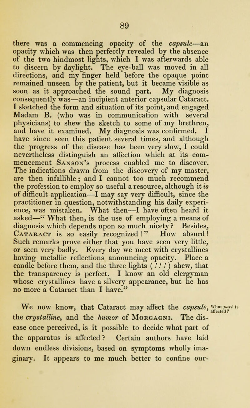 there was a commencing opacity of the capsule—an opacity which was then perfectly revealed by the absence of the two hindmost lights, which I was afterwards able to discern by daylight. The eye-ball was moved in all directions, and my finger held before the opaque point remained unseen by the patient, but it became visible as soon as it approached the sound part. My diagnosis consequently was—an incipient anterior capsular Cataract. I sketched the form and situation of its point, and engaged Madam B. (who was in communication with several physicians) to shew the sketch to some of my brethren, and have it examined. My diagnosis was confirmed. I have since seen this patient several times, and although the progress of the disease has been very slow, I could nevertheless distinguish an affection which at its com- mencement Sanson's process enabled me to discover. The indications drawn from the discovery of my master, are then infallible ; and I cannot too much recommend the profession to employ so useful a resource, although it is of difficult application—I may say very difficult, since the practitioner in question, notwithstanding his daily experi- ence, was mistaken. What then—I have often heard it asked— What then, is the use of employing a means of diagnosis which depends upon so much nicety ? Besides, Cataract is so easily recognized ! How absurd! Such remarks prove either that you have seen very little, or seen very badly. Every day we meet with crystallines having metallic reflections announcing opacity. Place a candle before them, and the three lights (/.' / ) shew, that the transparency is perfect. I know an old clergyman whose crystallines have a silvery appearance, but he has no more a Cataract than I have. We now know, that Cataract may affect the capsule, what part'is ' •> f ) affected? the crystalline, and the humor of Morgagni. The dis- ease once perceived, is it possible to decide what part of the apparatus is affected ? Certain authors have laid down endless divisions, based on symptoms wholly ima- ginary. It appears to me much better to confine our-