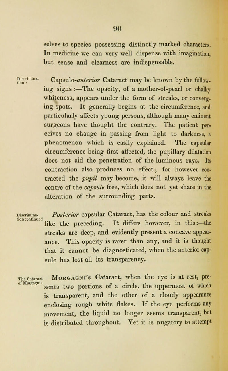 Discrimina- tion : 90 selves to species possessing distinctly marked characters. In medicine we can very well dispense with imagination, but sense and clearness are indispensable. Capsulo-anterior Cataract may be known by the follow- ing signs :—The opacity, of a mother-of-pearl or chalky whiteness, appears under the form of streaks, or converg- ing spots. It generally begins at the circumference, and particularly affects young persons, although many eminent surgeons have thought the contrary. The patient per- ceives no change in passing from light to darkness, a phenomenon which is easily explained. The capsular circumference being first affected, the pupillary dilatation does not aid the penetration of the luminous rays. Its contraction also produces no effect; for however con- tracted the pupil may become, it will always leave the centre of the capsule free, which does not yet share in the alteration of the surrounding parts. Discnmina- Posterior capsular Cataract, has the colour and streaks tion continued ... , like the preceding. It diners however, in this:—the streaks are deep, and evidently present a concave appear- ance. This opacity is rarer than any, and it is thought that it cannot be diagnosticated, when the anterior cap- sule has lost all its transparency. The cataract Morgagni's Cataract, when the eye is at rest, pre- orgagm. sentg twQ portions 0f a circle, the uppermost of which is transparent, and the other of a cloudy appearance enclosing rough white flakes. If the eye performs any movement, the liquid no longer seems transparent, but is distributed throughout. Yet it is nugatory to attempt