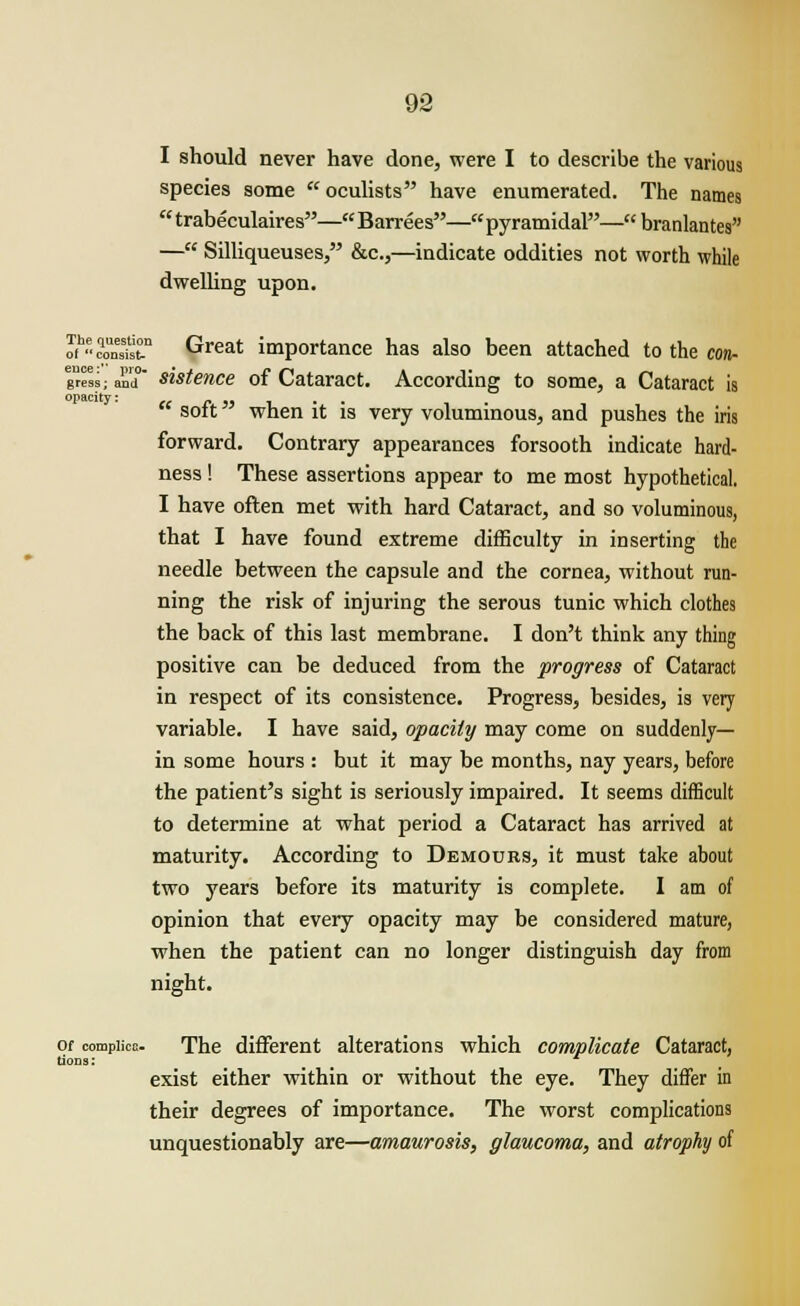 I should never have done, were I to describe the various species some oculists have enumerated. The names  trabeculaires— Barrees— pyramidal— branlantes — Silliqueuses, &c,—indicate oddities not worth while dwelling upon. oih«Sst.n Great importance has also been attached to the con- gnrSS; and sistence of Cataract. According to some, a Cataract is opacity: „ - „ _ . , . soft when it is very voluminous, and pushes the iris forward. Contrary appearances forsooth indicate hard- ness ! These assertions appear to me most hypothetical. I have often met with hard Cataract, and so voluminous, that I have found extreme difficulty in inserting the needle between the capsule and the cornea, without run- ning the risk of injuring the serous tunic which clothes the back of this last membrane. I don't think any thing positive can be deduced from the progress of Cataract in respect of its consistence. Progress, besides, is very variable. I have said, opacity may come on suddenly— in some hours : but it may be months, nay years, before the patient's sight is seriously impaired. It seems difficult to determine at what period a Cataract has arrived at maturity. According to Demours, it must take about two years before its maturity is complete. I am of opinion that every opacity may be considered mature, when the patient can no longer distinguish day from night. of compiica- The different alterations which complicate Cataract, exist either within or without the eye. They differ in their degrees of importance. The worst complications unquestionably are—amaurosis, glaucoma, and atrophy of Uona