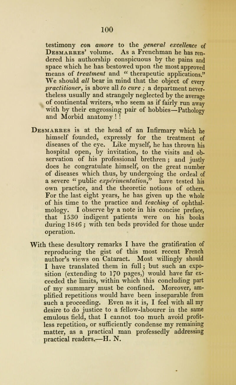 testimony con amove to the general excellence of Desmarres' volume. As a Frenchman he has ren- dered his authorship conspicuous by the pains and space which he has bestowed upon the most approved means of treatment and  therapeutic applications. We should all bear in mind that the object of every practitioner, is above all to cure ; a department never- theless usually and strangely neglected by the average of continental writers, who seem as if fairly run away with by their engrossing pair of hobbies—Pathology and Morbid anatomy ! ! Desmarres is at the head of an Infirmary which he himself founded, expressly for the treatment of diseases of the eye. Like myself, he has thrown his hospital open, by invitation, to the visits and ob- servation of his professional brethren; and justly does he congratulate himself, on the great number of diseases which thus, by undergoing the ordeal of a severe public experimentation have tested his own practice, and the theoretic notions of others. For the last eight years, he has given up the whole of his time to the practice and teaching of ophthal- mology. I observe by a note in his concise preface, that 1530 indigent patients were on his books during 1846 ; with ten beds provided for those under operation. With these desultory remarks I have the gratification of reproducing the gist of this most recent French author's views on Cataract. Most willingly should I have translated them in full; but such an expo- sition (extending to 170 pages,) would have far ex- ceeded the limits, within which this concluding part of my summary must be confined. Moreover, am- plified repetitions would have been inseparable from such a proceeding. Even as it is, I feel with all my desire to do justice to a fellow-labourer in the same emulous field, that I cannot too much avoid profit- less repetition, or sufficiently condense my remaining matter, as a practical man professedly addressing practical readers.—H. N.