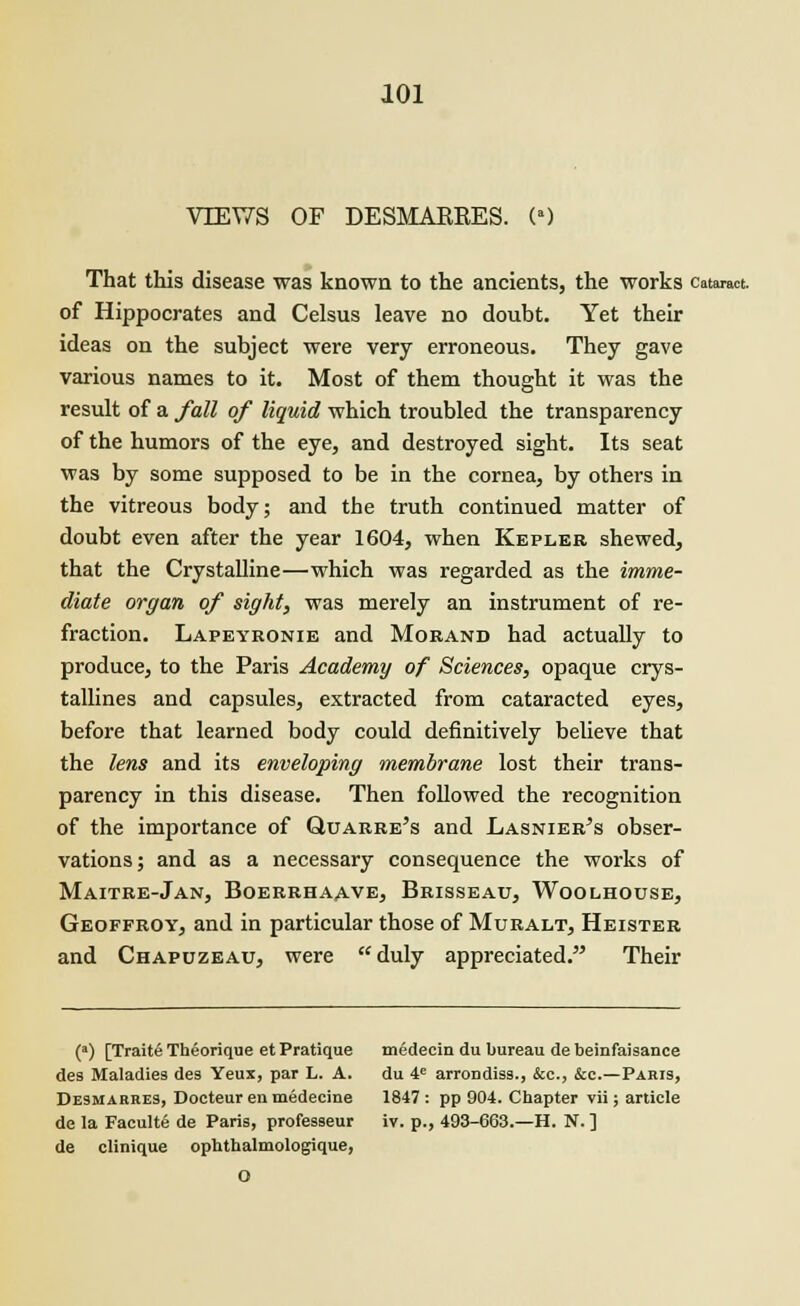 VIEWS OF DESMAKRES. (') That this disease was known to the ancients, the works cataract. of Hippocrates and Celsus leave no doubt. Yet their ideas on the subject were very erroneous. They gave various names to it. Most of them thought it was the result of a fall of liquid which troubled the transparency of the humors of the eye, and destroyed sight. Its seat was by some supposed to be in the cornea, by others in the vitreous body; and the truth continued matter of doubt even after the year 1604, when Kepler shewed, that the Crystalline—which was regarded as the imme- diate organ of sight, was merely an instrument of re- fraction. Lapeyronie and Moband had actually to produce, to the Paris Academy of Sciences, opaque crys- tallines and capsules, extracted from cataracted eyes, before that learned body could definitively believe that the lens and its enveloping membrane lost their trans- parency in this disease. Then followed the recognition of the importance of Quaere's and Lasnier's obser- vations; and as a necessary consequence the works of Maitre-Jan, Boerrhaave, Brisseau, Woolhouse, Geoffroy, and in particular those of Muralt, Heister and Chapuzeau, were duly appreciated. Their (a) [Traite Theorique et Pratique medecin du bureau de beinfaisance des Maladies des Yeux, par L. A. du 4e arrondisg., &c, &c—Paris, Desmarres, Docteur en medecine 1847 : pp 904. Chapter vii; article de la Faculte de Paris, professeur iv. p., 493-663.—H. N. ] de clinique ophthalmologique, O