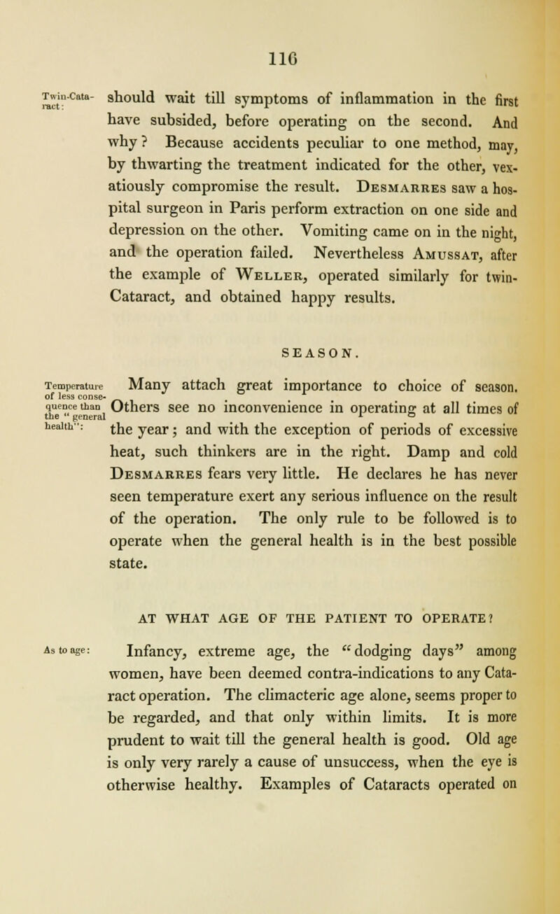 110 Twin-cata- should wait till symptoms of inflammation in the first have subsided, before operating on the second. And why ? Because accidents peculiar to one method, may, by thwarting the treatment indicated for the other, vex- atiously compromise the result. Desmarres saw a hos- pital surgeon in Paris perform extraction on one side and depression on the other. Vomiting came on in the night, and the operation failed. Nevertheless Amussat, after the example of Wellee, operated similarly for twin- Cataract, and obtained happy results. SEASON. Temperature Many attach great importance to choice of season. of less conse- quence than Others see no inconvenience in operating at all times of the *' general L ° health-: jQe vear. anj wjtn the exception of periods of excessive heat, such thinkers are in the right. Damp and cold Desmarres fears very little. He declares he has never seen temperature exert any serious influence on the result of the operation. The only rule to be followed is to operate when the general health is in the best possible state. AT WHAT AGE OF THE PATIENT TO OPERATE? As to age: Infancy, extreme age, the dodging days among women, have been deemed contra-indications to any Cata- ract operation. The climacteric age alone, seems proper to be regarded, and that only within limits. It is more prudent to wait till the general health is good. Old age is only very rarely a cause of unsuccess, when the eye is otherwise healthy. Examples of Cataracts operated on