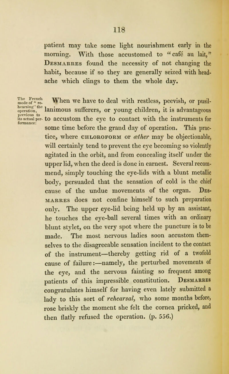 patient may take some light nourishment early in the morning. With those accustomed to cafe au lait, Desmarres found the necessity of not changing the habit, because if so they are generally seized 'with head- ache which clings to them the whole day. modeS,n* When we have to deal with restless, peevish, or pusil- opera'tion,  lanimous sufferers, or young children, it is advantageous previous to , .... its actual per- to accustom the eye to contact with the instruments for forroance: some time before the grand day of operation. This prac- tice, where chloroform or (ether may be objectionable, will certainly tend to prevent the eye becoming so violently agitated in the orbit, and from concealing itself under the upper lid, when the deed is done in earnest. Several recom- mend, simply touching the eye-lids with a blunt metallic body, persuaded that the sensation of cold is the chief cause of the undue movements of the organ. Des- marres does not confine himself to such preparation only. The upper eye-lid being held up by an assistant, he touches the eye-ball several times with an ordinary blunt stylet, on the very spot where the puncture is to be made. The most nervous ladies soon accustom them- selves to the disagreeable sensation incident to the contact of the instrument—thereby getting rid of a twofold cause of failure:—namely, the perturbed movements of the eye, and the nervous fainting so frequent among patients of this impressible constitution. Desmarres congratulates himself for having even lately submitted a lady to this sort of rehearsal, who some months before, rose briskly the moment she felt the cornea pricked, and then flatly refused the operation, (p. 556.)