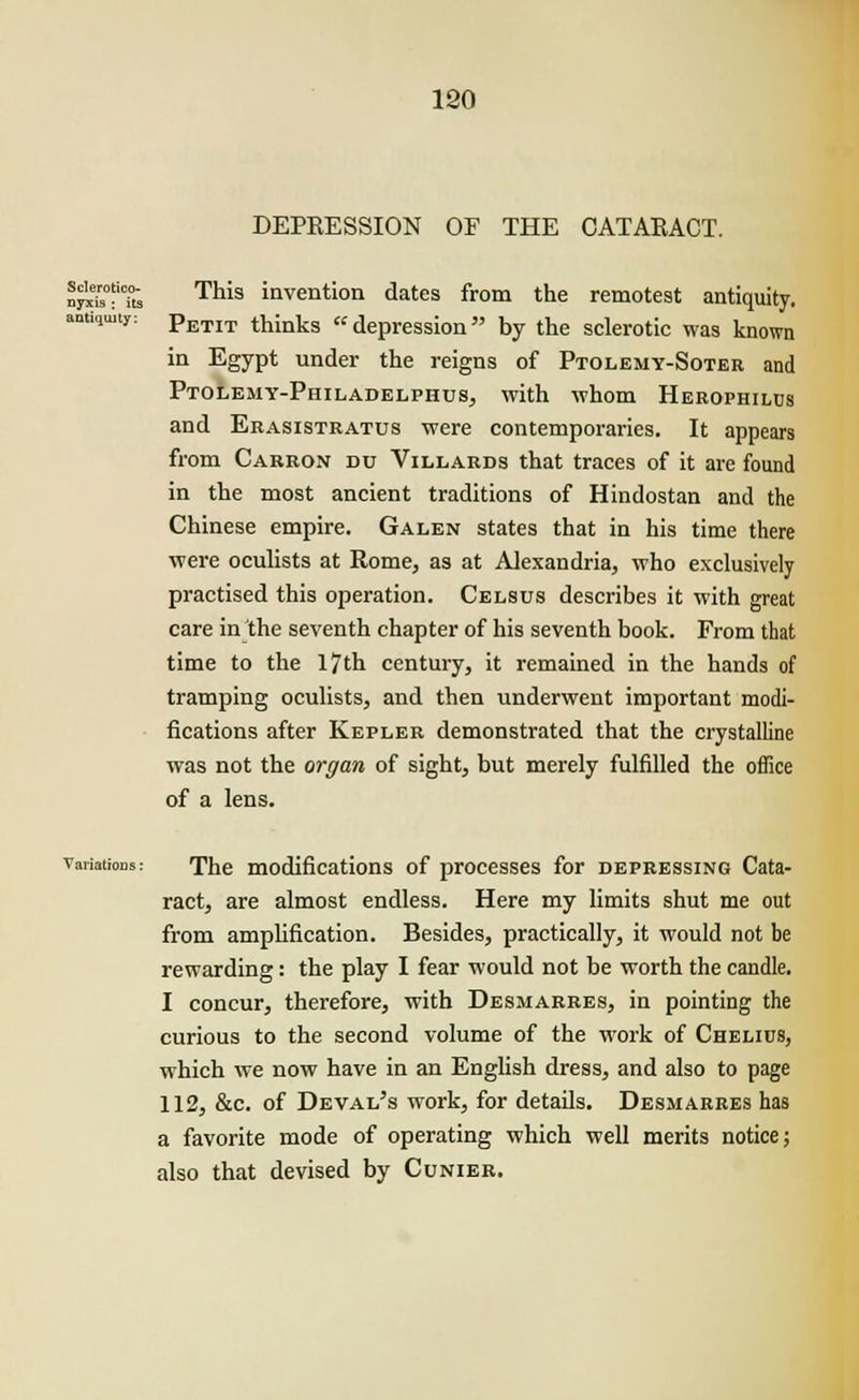 DEPRESSION OF THE CATARACT. Sclerotico- nyxis : its antiquity: This invention dates from the remotest antiquity. Petit thinks depression by the sclerotic was known in Egypt under the reigns of Ptolemy-Soter and Ptolemy-Philadelphus, with whom Herophilus and Erasistratus were contemporaries. It appears from Carron du Villards that traces of it are found in the most ancient traditions of Hindostan and the Chinese empire. Galen states that in his time there were oculists at Rome, as at Alexandria, who exclusively practised this operation. Celsus describes it with great care in the seventh chapter of his seventh book. From that time to the 17th century, it remained in the hands of tramping oculists, and then underwent important modi- fications after Kepler demonstrated that the crystalline was not the organ of sight, but merely fulfilled the office of a lens. Variations: The modifications of processes for depressing Cata- ract, are almost endless. Here my limits shut me out from amplification. Besides, practically, it would not be rewarding: the play I fear would not be worth the candle. I concur, therefore, with Desmarres, in pointing the curious to the second volume of the work of Chelius, which we now have in an English dress, and also to page 112, &c. of Deval's work, for details. Desmarres has a favorite mode of operating which well merits notice; also that devised by Cunier.