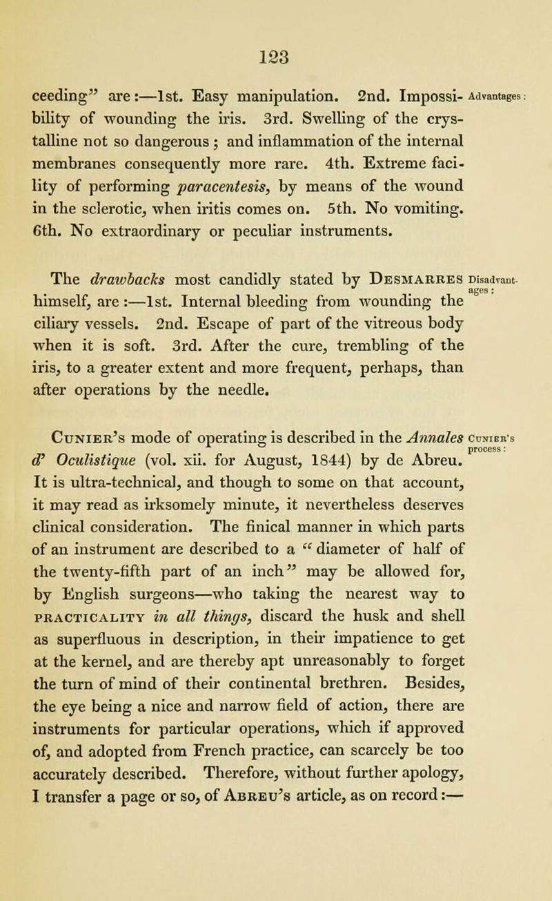 ceeding are:—1st. Easy manipulation. 2nd. Impossi- Advantages: bility of wounding the iris. 3rd. Swelling of the crys- talline not so dangerous ; and inflammation of the internal membranes consequently more rare. 4th. Extreme faci- lity of performing paracentesis, by means of the wound in the sclerotic, when iritis comes on. 5th. No vomiting. 6th. No extraordinary or peculiar instruments. The drawbacks most candidly stated by Desmarres Disadvant- ages : himself, are :—1st. Internal bleeding from wounding the ciliary vessels. 2nd. Escape of part of the vitreous body when it is soft. 3rd. After the cure, trembling of the iris, to a greater extent and more frequent, perhaps, than after operations by the needle. Cunier's mode of operating is described in the Annales ccniers process: d' Oculistique (vol. xii. for August, 1844) by de Abreu. It is ultra-technical, and though to some on that account, it may read as irksomely minute, it nevertheless deserves clinical consideration. The finical manner in which parts of an instrument are described to a  diameter of half of the twenty-fifth part of an inch may be allowed for, by English surgeons—who taking the nearest way to practicality in all things, discard the husk and shell as superfluous in description, in their impatience to get at the kernel, and are thereby apt unreasonably to forget the turn of mind of their continental brethren. Besides, the eye being a nice and narrow field of action, there are instruments for particular operations, which if approved of, and adopted from French practice, can scarcely be too accurately described. Therefore, without further apology, I transfer a page or so, of Abreu's article, as on record:—