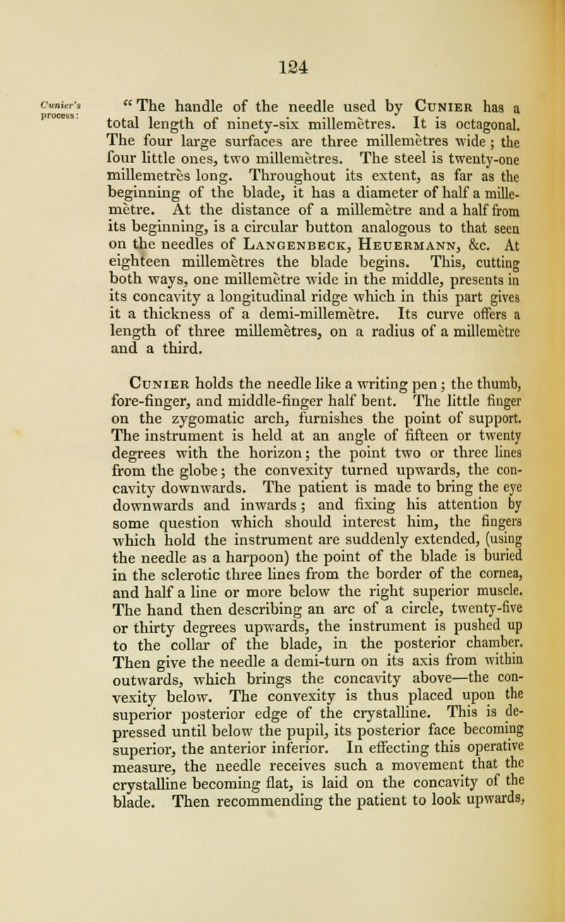 process: cumcr's The handle of the needle used by Cunier has a 11 n • • mi v T total length of ninety-six millemetres. It is octagonal. The four large surfaces are three millemetres wide; the four little ones, two millemetres. The steel is twenty-one millemetres long. Throughout its extent, as far as the beginning of the blade, it has a diameter of half a mille- metre. At the distance of a millemetre and a half from its beginning, is a circular button analogous to that seen on the needles of Langenbeck, Heuermann, &c. At eighteen millemetres the blade begins. This, cutting both ways, one millemetre wide in the middle, presents in its concavity a longitudinal ridge which in this part gives it a thickness of a demi-millemetre. Its curve offers a length of three millemetres, on a radius of a millemetre and a third. Cunier holds the needle like a writing pen; the thumb, fore-finger, and middle-finger half bent. The little finger on the zygomatic arch, furnishes the point of support. The instrument is held at an angle of fifteen or twenty degrees with the horizon; the point two or three lines from the globe; the convexity turned upwards, the con- cavity downwards. The patient is made to bring the eye downwards and inwards; and fixing his attention by some question which should interest him, the fingers which hold the instrument are suddenly extended, (using the needle as a harpoon) the point of the blade is buried in the sclerotic three lines from the border of the cornea, and half a line or more below the right superior muscle. The hand then describing an arc of a circle, twenty-five or thirty degrees upwards, the instrument is pushed up to the collar of the blade, in the posterior chamber. Then give the needle a demi-turn on its axis from within outwards, which brings the concavity above—the con- vexity below. The convexity is thus placed upon the superior posterior edge of the crystalline. This is de- pressed until below the pupil, its posterior face becoming superior, the anterior inferior. In effecting this operative measure, the needle receives such a movement that the crystalline becoming flat, is laid on the concavity of the blade. Then recommending the patient to look upwards,