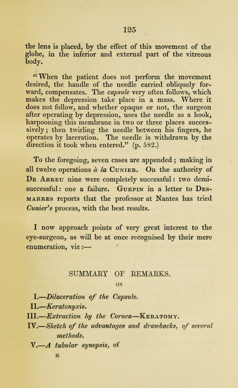 the lens is placed, by the effect of this movement of the globe, in the inferior and external part of the vitreous body. When the patient does not perform the movement desired, the handle of the needle carried obliquely for- ward, compensates. The capsule very often follows, which makes the depression take place in a mass. Where it does not follow, and whether opaque or not, the surgeon after operating by depression, uses the needle as a hook, harpooning this membrane in two or three places succes- sively; then twirling the needle between his fingers, he operates by laceration. The needle is withdrawn by the direction it took when entered. (p. 582.) To the foregoing, seven cases are appended; making in all twelve operations a la Cunier. On the authority of De Abreu nine were completely successful: two demi- successful: one a failure. Guepin in a letter to Des- marres reports that the professor at Nantes has tried Outlier's process, with the best results. I now approach points of very great interest to the eye-surgeon, as will be at once recognised by their mere enumeration, viz:— SUMMAKY OF REMARKS, ON I.—Dilaceration of the Capsule. II.—Keratonyxis. III.—Extraction by the Cornea—Keratomy. IV.—Sketch of the advantages and drawbacks, of several methods. V.—A tabular synopsis, of R