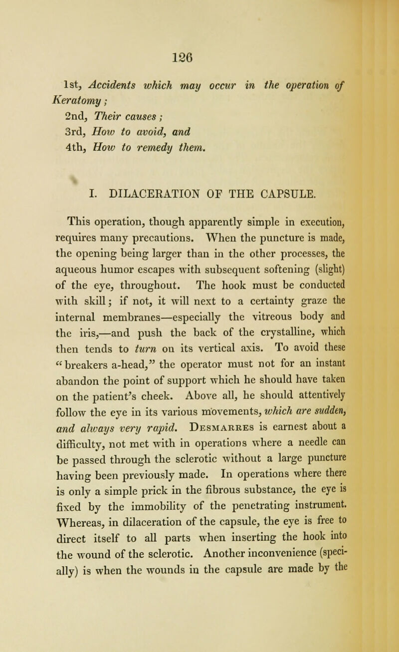 1st, Accidents which may occur in the operation of Keratomy; 2nd, Their causes; 3rd, How to avoid, and 4th, How to remedy them. I. DILACERATION OF THE CAPSULE. This operation, though apparently simple in execution, requires many precautions. When the puncture is made, the opening being larger than in the other processes, the aqueous humor escapes with subsequent softening (slight) of the eye, throughout. The hook must be conducted with skill; if not, it will next to a certainty graze the internal membranes—especially the vitreous body and the iris,—and push the back of the crystalline, which then tends to turn on its vertical axis. To avoid these  breakers a-head, the operator must not for an instant abandon the point of support which he should have taken on the patient's cheek. Above all, he should attentively follow the eye in its various movements, which are sudden, and always very rapid. Desmarees is earnest about a difficulty, not met with in operations where a needle can be passed through the sclerotic without a large puncture having been previously made. In operations where there is only a simple prick in the fibrous substance, the eye is fixed by the immobility of the penetrating instrument. Whereas, in dilaceration of the capsule, the eye is free to direct itself to all parts when inserting the hook into the wound of the sclerotic. Another inconvenience (speci- ally) is when the wounds in the capsule are made by the