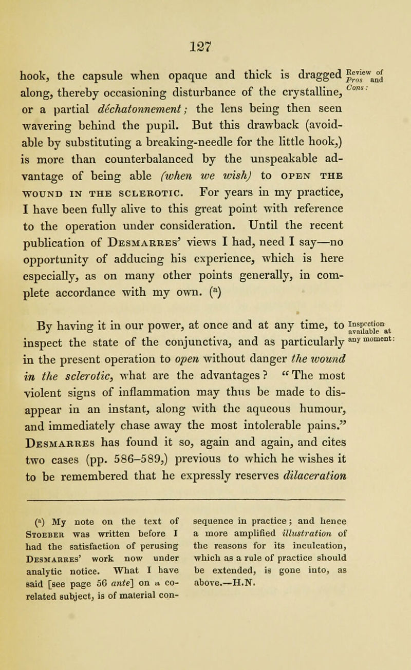 hook, the capsule when opaque and thick is dragged ^™wan°df along, thereby occasioning disturbance of the crystalline, Cms' or a partial dechatonnement; the lens being then seen wavering behind the pupil. But this drawback (avoid- able by substituting a breaking-needle for the little hook,) is more than counterbalanced by the unspeakable ad- vantage of being able (when we wish) to open the wound in the sclerotic. For years in my practice, I have been fully alive to this great point with reference to the operation under consideration. Until the recent publication of Desmarres' views I had, need I say—no opportunity of adducing his experience, which is here especially, as on many other points generally, in com- plete accordance with my own. (a) By having it in our power, at once and at any time, to I°^1eacblj°nat inspect the state of the conjunctiva, and as particularly aaymoment: in the present operation to open without danger the wound in the sclerotic, what are the advantages ?  The most violent signs of inflammation may thus be made to dis- appear in an instant, along with the aqueous humour, and immediately chase away the most intolerable pains. Desmarres has found it so, again and again, and cites two cases (pp. 586-589,) previous to which he wishes it to be remembered that he expressly reserves dilaceration (a) My note on the text of sequence in practice; and hence Stoeber was written before I a more amplified illustration of had the satisfaction of perusing the reasons for its inculcation, Desmarres' work now under which as a rule of practice should analytic notice. What I have he extended, is gone into, as said [see page 56 ante] on a co- above.—H.N. related subject, is of material con-