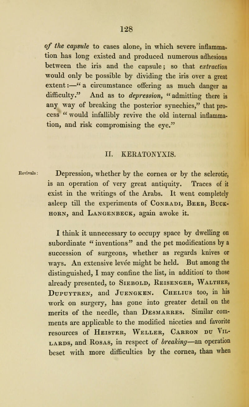 of the capsule to cases alone, in which severe inflamma- tion has long existed and produced numerous adhesions between the iris and the capsule; so that extraction would only be possible by dividing the iris over a great extent:— a circumstance offering as much danger as difficulty. And as to depression, admitting there is any way of breaking the posterior synechies, that pro- cess  would infallibly revive the old internal inflamma- tion, and risk compromising the eye. II. KERATONYXIS. Revivals: Depression, whether by the cornea or by the sclerotic, is an operation of very great antiquity. Traces of it exist in the writings of the Arabs. It went completely asleep till the experiments of Conradi, Beer, Buck- horn, and Langenbeck, again awoke it. I think it unnecessary to occupy space by dwelling on subordinate inventions and the pet modifications by a succession of surgeons, whether as regards knives or ways. An extensive levee might be held. But among the distinguished, I may confine the list, in addition to those already presented, to Siebold, Reisenger, Walther, Dupuytren, and Juengken. Chelius too, in his work on surgery, has gone into greater detail on the merits of the needle, than Desmarres. Similar com- ments are applicable to the modified niceties and favorite resources of Heister, Weller, Carron du Vil- lards, and Rosas, in respect of breaking—an operation beset with more difficulties by the cornea, than when