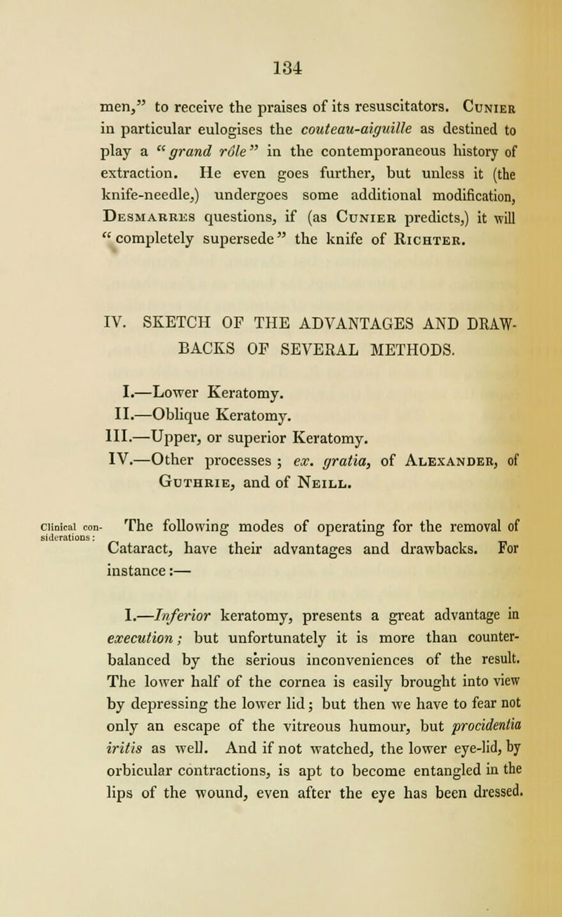 men, to receive the praises of its resuscitators. Cunier in particular eulogises the couteau-aiguille as destined to play a grand role in the contemporaneous history of extraction. He even goes further, but unless it (the knife-needle,) undergoes some additional modification, Desmabres questions, if (as Cunier predicts,) it will completely supersede the knife of Richter. IV. SKETCH OF THE ADVANTAGES AND DRAW- BACKS OF SEVERAL METHODS. I.—Lower Keratomy. II.—Oblique Keratomy. III.—Upper, or superior Keratomy. IV.—Other processes ; ex. gratia, of Alexander, of Guthrie, and of Neill. ciinicai con- The following modes of operating for the removal of siderations: . t, Cataract, have their advantages and drawbacks. For instance:— I.—Inferior keratomy, presents a great advantage in execution; but unfortunately it is more than counter- balanced by the serious inconveniences of the result. The lower half of the cornea is easily brought into view by depressing the lower lid; but then we have to fear not only an escape of the vitreous humour, but procidentia iritis as well. And if not watched, the lower eye-lid, by orbicular contractions, is apt to become entangled in the lips of the wound, even after the eye has been dressed.