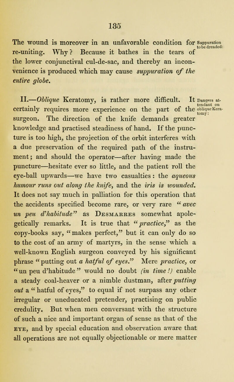 The wound is moreover in an unfavorable condition for suppuration to be dreaded: re-uniting. Why ? Because it bathes in the tears of the lower conjunctival cul-de-sac, and thereby an incon- venience is produced which may cause suppuration of the entire globe. II.—Oblique Keratomy, is rather more difficult. It Dans™ at- . , tendant on certainly requires more experience on the part of the oMiqueKera- surgeon. The direction of the knife demands greater knowledge and practised steadiness of hand. If the punc- ture is too high, the projection of the orbit interferes with a due preservation of the required path of the instru- ment; and should the operator—after having made the puncture—hesitate ever so little, and the patient roll the eye-ball upwards—we have two casualties: the aqueous humour runs out along the knife, and the iris is wounded. It does not say much in palliation for this operation that the accidents specified become rare, or very rare  avec un peu d'habitude as Desmarres somewhat apole- getically remarks. It is true that practice, as the copy-books say, makes perfect, but it can only do so to the cost of an army of martyrs, in the sense which a well-known English surgeon conveyed by his significant phrase  putting out a hatful of eyes. Mere practice, or  un peu d'habitude would no doubt (in time!) enable a steady coal-heaver or a nimble dustman, after putting out a  hatful of eyes, to equal if not surpass any other irregular or uneducated pretender, practising on public credulity. But when men conversant with the structure of such a nice and important organ of sense as that of the eye, and by special education and observation aware that all operations are not equally objectionable or mere matter